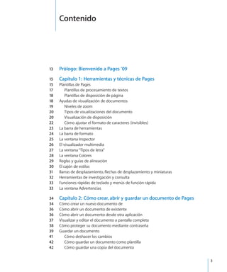 13	 Prólogo:  Bienvenido a Pages ’09
15	 Capítulo 1:  Herramientas y técnicas de Pages
15	 Plantillas de Pages
17	 Plantillas de procesamiento de textos
18	 Plantillas de disposición de página
18	 Ayudas de visualización de documentos
19	 Niveles de zoom
20	 Tipos de visualizaciones del documento
20	 Visualización de disposición
22	 Cómo ajustar el formato de caracteres (invisibles)
23	 La barra de herramientas
24	 La barra de formato
25	 La ventana Inspector
26	 El visualizador multimedia
27	 La ventana“Tipos de letra”
28	 La ventana Colores
29	 Reglas y guías de alineación
30	 El cajón de estilos
31	 Barras de desplazamiento, flechas de desplazamiento y miniaturas
32	 Herramientas de investigación y consulta
33	 Funciones rápidas de teclado y menús de función rápida
33	 La ventana Advertencias
34	 Capítulo 2:  Cómo crear, abrir y guardar un documento de Pages
34	 Cómo crear un nuevo documento de
36	 Cómo abrir un documento de existente
36	 Cómo abrir un documento desde otra aplicación
37	 Visualizar y editar el documento a pantalla completa
38	 Cómo proteger su documento mediante contraseña
39	 Guardar un documento
41	 Cómo deshacer los cambios
42	 Cómo guardar un documento como plantilla
42	 Cómo guardar una copia del documento
		 3
Contenido
 