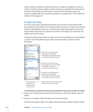 Utilice la regla horizontal para definir tabulaciones, márgenes de página y anchos de
columna. También puede visualizar la regla vertical en una plantilla de procesamiento
de textos. Para obtener más información, consulte“Cómo cambiar los ajustes de
regla” en la página 108,“Cómo ajustar las sangrías” en la página 108 y“Cómo definir las
columnas” en la página 53.
El cajón de estilos
Al crear un documento, probablemente desee usar un estilo de texto determinado
para el título de cada capítulo, los encabezamientos, las listas con viñetas y los párrafos
de texto. Cada plantilla cuenta con un conjunto de estilos preajustados entre los que
puede realizar selecciones. En“¿Qué son los estilos?” en la página 137 encontrará más
detalles acerca de los estilos.
El cajón de estilos presenta todos los estilos de texto de la plantilla que esté utilizando
y muestra una previsualización para poder crear, personalizar y gestionar estilos
fácilmente.
Seleccione un estilo de párrafo
para aplicarlo a los párrafos
seleccionados o al párrafo en el que
se encuentra el punto de inserción.
Seleccione un estilo de carácter
para aplicarlo al texto seleccionado
o a la palabra en la que se
encuentra el punto de inserción.
Seleccione un estilo de lista para
aplicarlo al texto de párrafo
seleccionado o al párrafo en el que
se encuentra el punto de inserción.
Haga clic para mostrar y ocultar estilos
de lista y caracteres en el cajón.
Sin dejar de pulsar,
seleccione una
opción para crear
un estilo nuevo.
A continuación, presentamos distintos procedimientos para abrir el cajón de estilos:
Haga clic en Visualización en la barra de herramientas y seleccione“Mostrar cajón demm
estilos”.
Haga clic en el botón“Cajón de estilos”de la barra de formato.mm
Consulte“Cómo aplicar estilos” en la página 139 para aprender a utilizar el cajón de estilos.
	 30		 Capítulo 1    Herramientas y técnicas de Pages
 