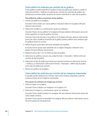 Cómo definir los atributos por omisión de las gráficas
En las gráficas, puede especificar la gráfica (el tipo de gráfica que aparece cuando se
selecciona Insertar  Gráfica) y el aspecto por omisión de cada tipo de gráfica. Los
atributos por omisión deben ajustarse de manera individual en cada tipo de gráfica.
Para definir los estilos y la posición de las gráficas:
	 1	 Inserte una gráfica en la página.
Consulte“Cómo añadir una nueva gráfica e introducir datos” en la página 248 para
obtener instrucciones.
	 2	 Seleccione la gráfica y, a continuación, ajuste sus atributos.
Consulte“Acerca de las gráficas” en la página 244 para obtener información acerca de
cómo especificar un tipo de gráfica concreta.
Consulte“Cómo dar formato a las gráficas” en la página 252 para obtener información
acerca de cómo modificar el tamaño de la gráfica, girarla y definir otros atributos que
las gráficas tienen en común.
	 3	 Defina el ajuste automático del texto alrededor de la gráfica.
Consulte“Cómo ajustar texto alrededor de un objeto integrado o flotante” en la
página 127 para obtener instrucciones.
	 4	 Repita los pasos del 1 al 3 en todos los tipos de gráfica.
	 5	 Seleccione las gráficas, una por una, y elija Formato  Avanzado  Definir estilo por
omisión de tipo de gráfica.
	 6	 Seleccione el tipo de gráfica que desea que aparezca primero al seleccionar Insertar
 Gráfica y, a continuación, seleccione Formato  Avanzado  Definir tipo de gráfica
como tipo de gráfica por omisión.
	 7	 Elimine las gráficas de la página.
Cómo definir los atributos por omisión de las imágenes importadas
Es posible ajustar atributos por omisión, tales como sombras, opacidad y color de
contorno (trazo), de las imágenes importadas.
Para ajustar los atributos de imagen por omisión:
	 1	 Sitúe la imagen en la página.
Consulte“Cómo trabajar con imágenes” en la página 153.
	 2	 Seleccione la imagen y, a continuación, ajuste sus atributos.
Consulte“Cómo añadir sombras” en la página 187 para obtener información acerca de
cómo añadir sombras.
Consulte“Cómo ajustar la opacidad” en la página 189 para obtener información acerca
de cómo ajustar las transparencias.
	 300		 Capítulo 13    Cómo diseñar plantillas de documento personalizadas
 