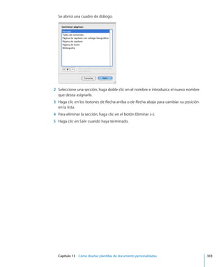 Capítulo 13    Cómo diseñar plantillas de documento personalizadas	 303
Se abrirá una cuadro de diálogo.
	 2	 Seleccione una sección, haga doble clic en el nombre e introduzca el nuevo nombre
que desea asignarle.
	 3	 Haga clic en los botones de flecha arriba o de flecha abajo para cambiar su posición
en la lista.
	 4	 Para eliminar la sección, haga clic en el botón Eliminar (–).
	 5	 Haga clic en Salir cuando haya terminado.
 