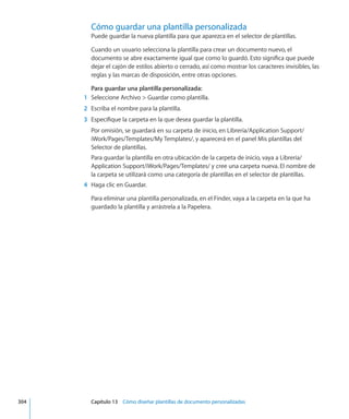 Cómo guardar una plantilla personalizada
Puede guardar la nueva plantilla para que aparezca en el selector de plantillas.
Cuando un usuario selecciona la plantilla para crear un documento nuevo, el
documento se abre exactamente igual que como lo guardó. Esto significa que puede
dejar el cajón de estilos abierto o cerrado, así como mostrar los caracteres invisibles, las
reglas y las marcas de disposición, entre otras opciones.
Para guardar una plantilla personalizada:
	 1	 Seleccione Archivo  Guardar como plantilla.
	 2	 Escriba el nombre para la plantilla.
	 3	 Especifique la carpeta en la que desea guardar la plantilla.
Por omisión, se guardará en su carpeta de inicio, en Librería/Application Support/
iWork/Pages/Templates/My Templates/, y aparecerá en el panel Mis plantillas del
Selector de plantillas.
Para guardar la plantilla en otra ubicación de la carpeta de inicio, vaya a Librería/
Application Support/iWork/Pages/Templates/ y cree una carpeta nueva. El nombre de
la carpeta se utilizará como una categoría de plantillas en el selector de plantillas.
	 4	 Haga clic en Guardar.
Para eliminar una plantilla personalizada, en el Finder, vaya a la carpeta en la que ha
guardado la plantilla y arrástrela a la Papelera.
	 304		 Capítulo 13    Cómo diseñar plantillas de documento personalizadas
 