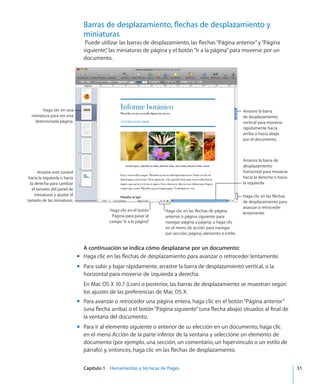 Capítulo 1    Herramientas y técnicas de Pages	 31
Barras de desplazamiento, flechas de desplazamiento y
miniaturas
Puede utilizar las barras de desplazamiento, las flechas“Página anterior”y“Página
siguiente”, las miniaturas de página y el botón“Ir a la página”para moverse por un
documento.
Arrastre la barra
de desplazamiento
vertical para moverse
rápidamente hacia
arriba o hacia abajo
por el documento.
Haga clic en las flechas
de desplazamiento para
avanzar o retroceder
lentamente.Haga clic en las flechas de página
anterior o página siguiente para
navegar página a página, o haga clic
en el menú de acción para navegar
por sección, página, elemento o estilo.
Arrastre la barra de
desplazamiento
horizontal para moverse
hacia la derecha o hacia
la izquierda.
Haga clic en una
miniatura para ver una
determinada página.
Haga clic en el botón
Página para pasar al
campo“Ir a la página”.
Arrastre este control
hacia la izquierda o hacia
la derecha para cambiar
el tamaño del panel de
miniaturas y ajustar el
tamaño de las miniaturas.
A continuación se indica cómo desplazarse por un documento:
Haga clic en las flechas de desplazamiento para avanzar o retroceder lentamente.mm
Para subir y bajar rápidamente, arrastre la barra de desplazamiento vertical, o lamm
horizontal para moverse de izquierda a derecha.
En Mac OS X 10.7 (Lion) o posterior, las barras de desplazamiento se muestran según
los ajustes de las preferencias de Mac OS X.
Para avanzar o retroceder una página entera, haga clic en el botón“Página anterior”mm
(una flecha arriba) o el botón“Página siguiente”(una flecha abajo) situados al final de
la ventana del documento.
Para ir al elemento siguiente o anterior de su elección en un documento, haga clicmm
en el menú Acción de la parte inferior de la ventana y seleccione un elemento de
documento (por ejemplo, una sección, un comentario, un hipervínculo o un estilo de
párrafo) y, entonces, haga clic en las flechas de desplazamiento.
 