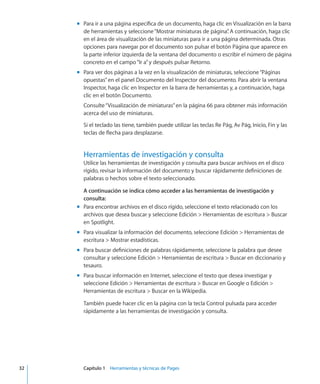 Para ir a una página específica de un documento, haga clic en Visualización en la barramm
de herramientas y seleccione“Mostrar miniaturas de página”. A continuación, haga clic
en el área de visualización de las miniaturas para ir a una página determinada. Otras
opciones para navegar por el documento son pulsar el botón Página que aparece en
la parte inferior izquierda de la ventana del documento o escribir el número de página
concreto en el campo“Ir a”y después pulsar Retorno.
Para ver dos páginas a la vez en la visualización de miniaturas, seleccione“Páginasmm
opuestas”en el panel Documento del Inspector del documento. Para abrir la ventana
Inspector, haga clic en Inspector en la barra de herramientas y, a continuación, haga
clic en el botón Documento.
Consulte“Visualización de miniaturas” en la página 66 para obtener más información
acerca del uso de miniaturas.
Si el teclado las tiene, también puede utilizar las teclas Re Pág, Av Pág, Inicio, Fin y las
teclas de flecha para desplazarse.
Herramientas de investigación y consulta
Utilice las herramientas de investigación y consulta para buscar archivos en el disco
rígido, revisar la información del documento y buscar rápidamente definiciones de
palabras o hechos sobre el texto seleccionado.
A continuación se indica cómo acceder a las herramientas de investigación y
consulta:
Para encontrar archivos en el disco rígido, seleccione el texto relacionado con losmm
archivos que desea buscar y seleccione Edición  Herramientas de escritura  Buscar
en Spotlight.
Para visualizar la información del documento, seleccione Edición  Herramientas demm
escritura  Mostrar estadísticas.
Para buscar definiciones de palabras rápidamente, seleccione la palabra que deseemm
consultar y seleccione Edición  Herramientas de escritura  Buscar en diccionario y
tesauro.
Para buscar información en Internet, seleccione el texto que desea investigar ymm
seleccione Edición  Herramientas de escritura  Buscar en Google o Edición 
Herramientas de escritura  Buscar en la Wikipedia.
También puede hacer clic en la página con la tecla Control pulsada para acceder
rápidamente a las herramientas de investigación y consulta.
	 32		 Capítulo 1    Herramientas y técnicas de Pages
 