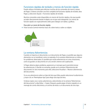 Capítulo 1    Herramientas y técnicas de Pages	 33
Funciones rápidas de teclado y menús de función rápida
Puede utilizar el teclado para efectuar muchos de los comandos de menú y tareas
de Pages. Si desea consultar una lista completa de funciones rápidas de teclado, abra
Pages y seleccione Ayuda  Funciones rápidas de teclado.
Muchos comandos están disponibles en menús de función rápida, a los que puede
acceder directamente desde el objeto con el que está trabajando. Los menús de
función rápida son especialmente útiles para trabajar con tablas y gráficas.
Para abrir un menú de función rápida:
Pulse la tecla Control mientras hace clic sobre texto o sobre un objeto.mm
La ventana Advertencias
Cuando se importa un documento a un documento de Pages, es posible que algunos
elementos no se transfieran como se esperaba. En la ventana Advertencias se indican
los problemas detectados. Es posible que reciba advertencias en otras situaciones,
como al guardar un documento en una versión anterior de la aplicación.
Si Pages detecta algún problema, aparecerá un mensaje que le permitirá revisar
las advertencias. Si decide no revisarlas, puede ver la ventana“Advertencias del
documento”en otro momento; para ello, seleccione Visualizar  Mostrar advertencias
del documento.
Si ve una advertencia sobre un tipo de letra que falta, puede seleccionar la advertencia
y hacer clic en“Reemplazar tipo”para elegir otro tipo de letra.
Si desea copiar una o varias advertencias, selecciónelas en la ventana“Advertencias
del documento”y elija Editar  Copiar. Después, puede pegar el texto copiado en un
mensaje de correo electrónico, un archivo de texto o un documento de otro tipo.
 