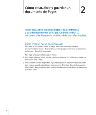 34
Puede crear, abrir, importar, proteger con contraseña
y guardar documentos de Pages. Aprenda a editar su
documento de Pages en la modalidad de pantalla completa.
Cómo crear un nuevo documento de
Para crear un documento nuevo en Pages, debe seleccionar la plantilla de
procesamiento de textos o disposición de página que proporcione las características
de formato y disposición adecuadas.
Para crear un documento nuevo de Pages:
	 1	 Abra Pages haciendo clic en el icono correspondiente del Dock o haciendo doble clic
en su icono en el Finder.
	 2	 En la ventana“Selector de plantilla”, elija una categoría en la columna de la izquierda
para mostrar todas las plantillas de procesamiento de texto o disposición de página
relacionadas. A continuación, seleccione la plantilla que mejor se ajuste al documento
que desea crear.
2Cómo crear, abrir y guardar un
documento de Pages
 