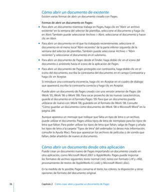 Cómo abrir un documento de existente
Existen varias formas de abrir un documento creado con Pages.
Formas de abrir un documento en Pages:
Para abrir un documento mientras trabaja en Pages, haga clic en“Abrir un archivomm
existente”en la ventana del selector de plantillas, seleccione el documento y haga clic
en Abrir. También puede seleccionar Archivo  Abrir, seleccionar el documento y hacer
clic en Abrir.
Para abrir un documento en el que ha trabajado recientemente, seleccione elmm
documento en el menú local“Abrir recientes”de la parte inferior izquierda de la
ventana del selector de plantillas. También puede seleccionar Archivo “Abrir
recientes”y seleccionar el documento en el submenú.
Para abrir un documento de Pages desde el Finder, haga doble clic en el icono delmm
documento o arrástrelo hasta el icono de la aplicación de Pages.
Para abrir un documento de Pages protegido con contraseña, haga doble clic en elmm
icono del documento, escriba la contraseña del documento en el campo Contraseña y
haga clic en Aceptar.
Si introduce una contraseña incorrecta, haga clic en Aceptar en el cuadro de diálogo
que aparecerá, escriba la contraseña correcta y haga clic en Aceptar.
Puede abrir un documento de Pages creado con una versión anterior de Pages (de
iWork ’05, iWork ’06 o iWork ’08). Para sacar provecho de las nuevas características,
guarde el documento en el formato Pages ’09. Para que un documento pueda
utilizarse de nuevo con iWork ’08, guárdelo en el formato de iWork ’08. Consulte
“Cómo guardar un documento como documento de iWork ’08 o Microsoft Word” en la
página 289.
Aunque aparezca un mensaje que indique que falta un tipo de letra o un archivo,
puede utilizar el documento. Pages utiliza tipos de letra de reemplazo para los tipos de
letra que faltan. Para poder utilizar los tipos de letra que faltan, salga de Pages y añada
los tipos de letra a la carpeta“Tipos de letra”del ordenador (si desea más información,
consulte la Ayuda Mac). Para que aparezcan los archivos de películas o de sonido que
faltan, debe añadirlos de nuevo al documento.
Cómo abrir un documento desde otra aplicación
Puede crear un documento nuevo de Pages importando un documento creado en
otra aplicación, como Microsoft Word 2007 o AppleWorks. Pages puede importar
los formatos de archivo siguientes: texto normal (.txt), texto con formato (.rtf y .rtfd),
procesamiento de textos de AppleWorks 6 (.cwk) y Microsoft Word (.doc).
En la medida de lo posible, Pages conserva el texto, los colores, la disposición y otras
opciones de formato del documento original.
	 36		 Capítulo 2    Cómo crear, abrir y guardar un documento de Pages
 