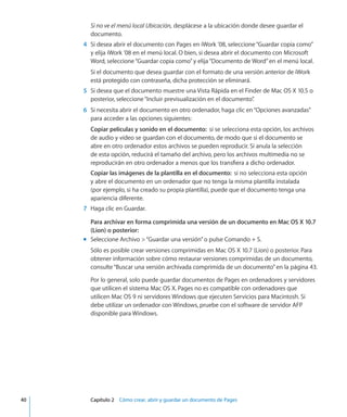 Si no ve el menú local Ubicación, desplácese a la ubicación donde desee guardar el
documento.
	 4	 Si desea abrir el documento con Pages en iWork ’08, seleccione“Guardar copia como”
y elija iWork ’08 en el menú local. O bien, si desea abrir el documento con Microsoft
Word, seleccione“Guardar copia como”y elija“Documento de Word”en el menú local.
Si el documento que desea guardar con el formato de una versión anterior de iWork
está protegido con contraseña, dicha protección se eliminará.
	 5	 Si desea que el documento muestre una Vista Rápida en el Finder de Mac OS X 10.5 o
posterior, seleccione“Incluir previsualización en el documento”.
	 6	 Si necesita abrir el documento en otro ordenador, haga clic en“Opciones avanzadas”
para acceder a las opciones siguientes:
Copiar películas y sonido en el documento:  si se selecciona esta opción, los archivos
de audio y vídeo se guardan con el documento, de modo que si el documento se
abre en otro ordenador estos archivos se pueden reproducir. Si anula la selección
de esta opción, reducirá el tamaño del archivo, pero los archivos multimedia no se
reproducirán en otro ordenador a menos que los transfiera a dicho ordenador.
Copiar las imágenes de la plantilla en el documento:  si no selecciona esta opción
y abre el documento en un ordenador que no tenga la misma plantilla instalada
(por ejemplo, si ha creado su propia plantilla), puede que el documento tenga una
apariencia diferente.
	 7	 Haga clic en Guardar.
Para archivar en forma comprimida una versión de un documento en Mac OS X 10.7
(Lion) o posterior:
Seleccione Archivo “Guardar una versión”o pulse Comando + S.mm
Sólo es posible crear versiones comprimidas en Mac OS X 10.7 (Lion) o posterior. Para
obtener información sobre cómo restaurar versiones comprimidas de un documento,
consulte“Buscar una versión archivada comprimida de un documento” en la página 43.
Por lo general, solo puede guardar documentos de Pages en ordenadores y servidores
que utilicen el sistema Mac OS X. Pages no es compatible con ordenadores que
utilicen Mac OS 9 ni servidores Windows que ejecuten Servicios para Macintosh. Si
debe utilizar un ordenador con Windows, pruebe con el software de servidor AFP
disponible para Windows.
	 40		 Capítulo 2    Cómo crear, abrir y guardar un documento de Pages
 