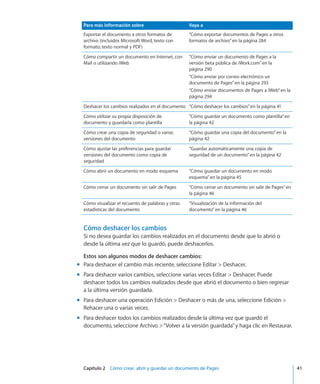 Capítulo 2    Cómo crear, abrir y guardar un documento de Pages	 41
Para más información sobre Vaya a
Exportar el documento a otros formatos de
archivo (incluidos Microsoft Word, texto con
formato, texto normal y PDF)
“Cómo exportar documentos de Pages a otros
formatos de archivo” en la página 284
Cómo compartir un documento en Internet, con
Mail o utilizando iWeb
“Cómo enviar un documento de Pages a la
versión beta pública de iWork.com” en la
página 290
“Cómo enviar por correo electrónico un
documento de Pages” en la página 293
“Cómo enviar documentos de Pages a iWeb” en la
página 294
Deshacer los cambios realizados en el documento “Cómo deshacer los cambios” en la página 41
Cómo utilizar su propia disposición de
documento y guardarla como plantilla
“Cómo guardar un documento como plantilla” en
la página 42
Cómo crear una copia de seguridad o varias
versiones del documento
“Cómo guardar una copia del documento” en la
página 42
Cómo ajustar las preferencias para guardar
versiones del documento como copia de
seguridad
“Guardar automáticamente una copia de
seguridad de un documento” en la página 42
Cómo abrir un documento en modo esquema “Cómo guardar un documento en modo
esquema” en la página 45
Cómo cerrar un documento sin salir de Pages “Cómo cerrar un documento sin salir de Pages” en
la página 46
Cómo visualizar el recuento de palabras y otras
estadísticas del documento
“Visualización de la información del
documento” en la página 46
Cómo deshacer los cambios
Si no desea guardar los cambios realizados en el documento desde que lo abrió o
desde la última vez que lo guardó, puede deshacerlos.
Estos son algunos modos de deshacer cambios:
Para deshacer el cambio más reciente, seleccione Editar  Deshacer.mm
Para deshacer varios cambios, seleccione varias veces Editar  Deshacer. Puedemm
deshacer todos los cambios realizados desde que abrió el documento o bien regresar
a la última versión guardada.
Para deshacer una operación Edición  Deshacer o más de una, seleccione Edición mm
Rehacer una o varias veces.
Para deshacer todos los cambios realizados desde la última vez que guardó elmm
documento, seleccione Archivo “Volver a la versión guardada”y haga clic en Restaurar.
 