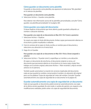 Cómo guardar un documento como plantilla
Si guarda un documento como plantilla, esta aparecerá al seleccionar“Mis plantillas”
en el selector de plantillas.
Para guardar un documento como plantilla:
Seleccione Archivo  Guardar como plantilla.mm
Para obtener más información acerca de las plantillas personalizadas, consulte“Cómo
guardar una plantilla personalizada” en la página 304.
Cómo guardar una copia del documento
Si desea duplicar el documento que tiene abierto, puede guardarlo utilizando un
nombre o ubicación distintos.
Para guardar una copia de un documento en Mac OS X 10.7 (Lion) o posterior:
	 1	 Seleccione Archivo  Duplicar.
Se creará una copia sin título del documento. Ambas copias permanecerán abiertas en
el escritorio y podrá visualizarlas o editarlas.
	 2	 Cierre la ventana de la copia sin título, escriba un nombre para el documento y
seleccione una ubicación en el menú local.
	 3	 Haga clic en Guardar.
Para guardar una copia de un documento en Mac OS X 10.6.x (Snow Leopard) o
anterior:
Seleccione Archivo “Guardar como”y especifique un nombre y una ubicación.mm
Al copiar un documento de esta forma, el documento original se cierra, y el
documento que permanece abierto en el escritorio es la nueva copia creada. Para
trabajar con la versión original, seleccione Archivo “Abrir recientes”y elija la versión
anterior en el submenú.
También puede automatizar la creación de versiones duplicadas del documento
cada vez que guarda los cambios, conservando el nombre y la ubicación del original
pero con las palabras“Copia de seguridad de”antes del nombre. Consulte“Guardar
automáticamente una copia de seguridad de un documento” en la página 42.
Guardar automáticamente una copia de seguridad de un documento
Cada vez que guarde un documento, podrá conservar automáticamente una copia
de la última versión guardada. De este modo, si cambia de opinión con respecto a las
modificaciones realizadas, podrá volver a la copia de seguridad del documento.
	 42		 Capítulo 2    Cómo crear, abrir y guardar un documento de Pages
 