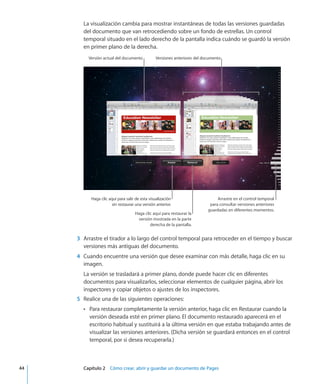 La visualización cambia para mostrar instantáneas de todas las versiones guardadas
del documento que van retrocediendo sobre un fondo de estrellas. Un control
temporal situado en el lado derecho de la pantalla indica cuándo se guardó la versión
en primer plano de la derecha.
Versiones anteriores del documentoVersión actual del documento
Haga clic aquí para restaurar la
versión mostrada en la parte
derecha de la pantalla.
Haga clic aquí para salir de esta visualización
sin restaurar una versión anterior.
Arrastre en el control temporal
para consultar versiones anteriores
guardadas en diferentes momentos.
	 3	 Arrastre el tirador a lo largo del control temporal para retroceder en el tiempo y buscar
versiones más antiguas del documento.
	 4	 Cuando encuentre una versión que desee examinar con más detalle, haga clic en su
imagen.
La versión se trasladará a primer plano, donde puede hacer clic en diferentes
documentos para visualizarlos, seleccionar elementos de cualquier página, abrir los
inspectores y copiar objetos o ajustes de los inspectores.
	 5	 Realice una de las siguientes operaciones:
Para restaurar completamente la versión anterior, haga clic en Restaurar cuando laÂÂ
versión deseada esté en primer plano. El documento restaurado aparecerá en el
escritorio habitual y sustituirá a la última versión en que estaba trabajando antes de
visualizar las versiones anteriores. (Dicha versión se guardará entonces en el control
temporal, por si desea recuperarla.)
	 44		 Capítulo 2    Cómo crear, abrir y guardar un documento de Pages
 