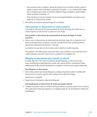 Capítulo 2    Cómo crear, abrir y guardar un documento de Pages	 45
Para restaurar sólo un objeto o ajuste de inspector de la versión anterior, copie elÂÂ
objeto o ajuste seleccionándolo y pulsando Comando + C y, a continuación, haga
clic en Aceptar para volver al escritorio habitual. Pegue el objeto o ajuste donde
desee pulsando Comando + V.
Para comparar la versión anterior con la actual disponiéndolas una junto a otra,ÂÂ
haga clic en“Documento actual”.
	 6	 Para volver al escritorio habitual, haga clic en Aceptar.
Cómo guardar un documento en modo esquema
Si guardó un documento de procesamiento de textos de Pages por última vez en
modo esquema, el documento se abrirá en este modo.
Para guardar su documento de procesamiento de texto de Pages en modo
esquema:
Abra o cree un documento de procesamiento de texto, haga clic en Esquema en lamm
barra de herramientas y empiece a escribir. Cuando termine de escribir, guarde el
documento seleccionando Archivo  Guardar.
La próxima vez que abra el documento, este se abrirá en modo esquema.
Para obtener más información acerca de cómo crear y trabajar con un documento en
modo esquema, consulte“Cómo crear un contorno” en la página 110.
Bloquear un documento para impedir su edición
Si utiliza Mac OS X 10.7 (Lion) o posterior, puede bloquear un documento para
evitar modificarla accidentalmente cuando sólo quería abrirla y visualizarla. Puede
desbloquear el documento fácilmente en cualquier momento para seguir editándolo.
Para bloquear un documento:
	 1	 Abra el documento que desee bloquear y coloque el puntero sobre el nombre del
documento en la parte superior de la ventana de la aplicación Pages.
Aparecerá un triángulo.
	 2	 Haga clic en el triángulo y seleccione Bloquear.
Para desbloquear un documento de modo que pueda editarlo:
Coloque el puntero sobre el nombre del documento, en la parte superior de la ventanamm
de la aplicación, hasta que aparezca un triángulo, haga clic en el triángulo y seleccione
Desbloquear.
 