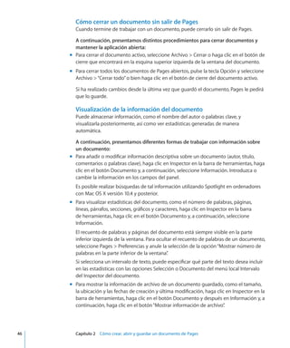 Cómo cerrar un documento sin salir de Pages
Cuando termine de trabajar con un documento, puede cerrarlo sin salir de Pages.
A continuación, presentamos distintos procedimientos para cerrar documentos y
mantener la aplicación abierta:
Para cerrar el documento activo, seleccione Archivo  Cerrar o haga clic en el botón demm
cierre que encontrará en la esquina superior izquierda de la ventana del documento.
Para cerrar todos los documentos de Pages abiertos, pulse la tecla Opción y seleccionemm
Archivo “Cerrar todo”o bien haga clic en el botón de cierre del documento activo.
Si ha realizado cambios desde la última vez que guardó el documento, Pages le pedirá
que lo guarde.
Visualización de la información del documento
Puede almacenar información, como el nombre del autor o palabras clave, y
visualizarla posteriormente, así como ver estadísticas generadas de manera
automática.
A continuación, presentamos diferentes formas de trabajar con información sobre
un documento:
Para añadir o modificar información descriptiva sobre un documento (autor, título,mm
comentarios o palabras clave), haga clic en Inspector en la barra de herramientas, haga
clic en el botón Documento y, a continuación, seleccione Información. Introduzca o
cambie la información en los campos del panel.
Es posible realizar búsquedas de tal información utilizando Spotlight en ordenadores
con Mac OS X versión 10.4 y posterior.
Para visualizar estadísticas del documento, como el número de palabras, páginas,mm
líneas, párrafos, secciones, gráficos y caracteres, haga clic en Inspector en la barra
de herramientas, haga clic en el botón Documento y, a continuación, seleccione
Información.
El recuento de palabras y páginas del documento está siempre visible en la parte
inferior izquierda de la ventana. Para ocultar el recuento de palabras de un documento,
seleccione Pages  Preferencias y anule la selección de la opción“Mostrar número de
palabras en la parte inferior de la ventana”.
Si selecciona un intervalo de texto, puede especificar qué parte del texto desea incluir
en las estadísticas con las opciones Selección o Documento del menú local Intervalo
del Inspector del documento.
Para mostrar la información de archivo de un documento guardado, como el tamaño,mm
la ubicación y las fechas de creación y última modificación, haga clic en Inspector en la
barra de herramientas, haga clic en el botón Documento y después en Información y, a
continuación, haga clic en el botón“Mostrar información de archivo”.
	 46		 Capítulo 2    Cómo crear, abrir y guardar un documento de Pages
 