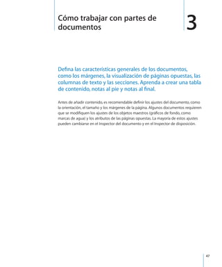 47
Defina las características generales de los documentos,
como los márgenes, la visualización de páginas opuestas, las
columnas de texto y las secciones. Aprenda a crear una tabla
de contenido, notas al pie y notas al final.
Antes de añadir contenido, es recomendable definir los ajustes del documento, como
la orientación, el tamaño y los márgenes de la página. Algunos documentos requieren
que se modifiquen los ajustes de los objetos maestros (gráficos de fondo, como
marcas de agua) y los atributos de las páginas opuestas. La mayoría de estos ajustes
pueden cambiarse en el Inspector del documento y en el Inspector de disposición.
3Cómo trabajar con partes de
documentos
 
