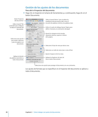 Gestión de los ajustes de los documentos
Para abrir el Inspector del documento:
Haga clic en Inspector en la barra de herramientas y, a continuación, haga clic en elmm
botón Documento.
Utilice el panel“Tab.
contenido”para configurar
la tabla de contenido del
documento.
Utilice el panel“Inform.”para visualizar las
estadísticas del documento, tales como el
recuento de palabras, la fecha y las palabras clave.
Utilice el cuadro de diálogo Ajustar Página para
definir el tamaño y la orientación del papel.
Seleccione el tipo de nota que desea crear.
Ajuste el espacio entre las notas.
Aplique las ligaduras de tipos de
letra a todo el documento.
Seleccione un estilo de nota al pie o nota al final.
Ajuste los márgenes de los bordes
izquierdo, derecho, superior e inferior
de la página.
Seleccione esta opción para proteger el documento con una contraseña.
Aplique la división
de palabras automática a
todo el documento.
Seleccione esta opción
para añadir cabeceras
y pies de página a un
documento.
Botón“Inspector
del documento.”
Los ajustes de formato que se especifican en el Inspector del documento se aplican a
todo el documento.
	 48		 Capítulo 3    Cómo trabajar con partes de documentos
 