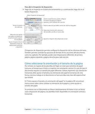 Capítulo 3    Cómo trabajar con partes de documentos	 49
Para abrir el Inspector de disposición:
Haga clic en Inspector en la barra de herramientas y, a continuación, haga clic en elmm
botón Disposición.
Desde el panel Sección, puede configurar
el número de página, las páginas
opuestas y otros atributos de la sección.
Anule la selección para definir anchos de columna desiguales.
Seleccione el ancho de la columna o
del corondel, y escriba un nuevo valor.
Ajuste los márgenes de la disposición actual.
Ajuste el número
de columnas.
Seleccione esta opción
para aplicar la disposición
actual en la parte superior
de una página.
Ajuste el espacio entre la
disposición actual y las
disposiciones anteriores
y siguientes.
Botón“Inspector de disposición”
El Inspector de disposición permite configurar la disposición de las columnas de texto.
También permite controlar las opciones de formato de las secciones del documento,
como los capítulos. Por ejemplo, puede crear disposiciones diferentes de primera
página, página izquierda y página derecha para cada sección.
Cómo seleccionar la orientación y el tamaño de la página
Por omisión, la mayoría de las plantillas de Pages se crean para tamaños de papel
comunes, al tiempo que el texto se imprime con orientación vertical. En caso de que el
documento requiera un tamaño de papel diferente o desee imprimirlo con orientación
horizontal, debe ajustar el tamaño y la orientación del papel al comienzo. De esta
forma, mientras trabaja en el documento se hará una idea más clara del aspecto final
que tendrá.
En“Cómo ajustar el tamaño y la orientación del papel” en la página 281 encontrará
instrucciones sobre cómo cambiar la orientación de la página y cómo ajustar el
tamaño del papel.
Si comienza con un documento en blanco (procesamiento de texto) o con un lienzo
vacío (disposición de página), las plantillas están disponibles en orientación vertical y
horizontal.
 