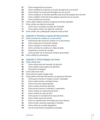 Contenido	 5
67	 Cómo reorganizar las secciones
68	 Cómo modificar las cabeceras y los pies de página de una sección
68	 Cómo reiniciar la numeración de página de una sección
68	 Cómo configurar un formato específico para la primera página de la sección
69	 Cómo modificar el formato de las páginas opuestas de una sección
69	 Cómo reutilizar las secciones
70	 Cómo utilizar objetos maestros (imágenes de fondo repetidas)
71	 Cómo utilizar una tabla de contenido
71	 Cómo crear y actualizar una tabla de contenido
73	 Cómo aplicar estilos a las tablas de contenido
74	 Cómo añadir citas y bibliografía utilizando notas al final
76	 Capítulo 4:  Revisión y repaso de documentos
77	 Cómo controlar los cambios en un documento
78	 Presentación del control de cambios en un documento
80	 Cómo supervisar el control de cambios
80	 Cómo visualizar el control de cambios
81	 Cómo controlar los cambios en celdas de tabla
82	 Aceptación y rechazo de cambios
83	 Cómo guardar con el control de cambios desactivado
84	 Cómo utilizar los comentarios
86	 Capítulo 5:  Cómo trabajar con texto
86	 Cómo utilizar texto
87	 Cómo utilizar texto de marcador de posición
88	 Cómo añadir nuevas páginas de plantillas
89	 Eliminación de páginas
90	 Cómo seleccionar texto
90	 Cómo eliminar, copiar y pegar texto
91	 Cómo definir el formato del tamaño y la apariencia del texto
92	 Cómo poner el texto en negrita, cursiva o subrayado
93	 Cómo añadir sombra y tachado al texto
93	 Cómo crear texto esquematizado
94	 Cómo cambiar el tamaño del texto
94	 Cómo poner el texto en subíndice o superíndice
94	 Cómo cambiar las mayúsculas del texto
95	 Cómo cambiar los tipos de letra
96	 Cómo ajustar el suavizado de los tipos de letra
96	 Cómo añadir marcas de acento
97	 Cómo ver distribuciones de teclado para otros idiomas
98	 Cómo escribir caracteres especiales y símbolos
99	 Cómo utilizar las comillas tipográficas
99	 Uso de características tipográficas avanzadas
 