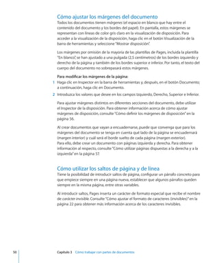 Cómo ajustar los márgenes del documento
Todos los documentos tienen márgenes (el espacio en blanco que hay entre el
contenido del documento y los bordes del papel). En pantalla, estos márgenes se
representan con líneas de color gris claro en la visualización de disposición. Para
acceder a la visualización de la disposición, haga clic en el botón Visualización de la
barra de herramientas y seleccione“Mostrar disposición”.
Los márgenes por omisión de la mayoría de las plantillas de Pages, incluida la plantilla
“En blanco”, se han ajustado a una pulgada (2,5 centímetros) de los bordes izquierdo y
derecho de la página y también de los bordes superior e inferior. Por tanto, el texto del
cuerpo del documento no sobrepasará estos márgenes.
Para modificar los márgenes de la página:
	 1	 Haga clic en Inspector en la barra de herramientas y, después, en el botón Documento;
a continuación, haga clic en Documento.
	 2	 Introduzca los valores que desee en los campos Izquierdo, Derecho, Superior e Inferior.
Para ajustar márgenes distintos en diferentes secciones del documento, debe utilizar
el Inspector de la disposición. Para obtener información acerca de cómo ajustar
márgenes de disposición, consulte“Cómo definir los márgenes de disposición” en la
página 56.
Al crear documentos que vayan a encuadernarse, puede que convenga que para los
márgenes del documento se tenga en cuenta qué lado de la página se encuadernará
(margen interior) y cuál será el borde suelto de cada página (margen exterior).
Para ello, debe crear un documento con páginas izquierda y derecha. Para obtener
información al respecto, consulte“Cómo utilizar páginas dispuestas a la derecha y a la
izquierda” en la página 57.
Cómo utilizar los saltos de página y de línea
Tiene la posibilidad de introducir saltos de página, configurar un párrafo concreto para
que empiece siempre en una página nueva, establecer que algunos párrafos queden
siempre en la misma página, entre otras variables.
Al introducir saltos, Pages inserta un carácter de formato especial que recibe el nombre
de carácter invisible. Consulte“Cómo ajustar el formato de caracteres (invisibles)” en la
página 22 para obtener más información acerca de los caracteres invisibles.
	 50		 Capítulo 3    Cómo trabajar con partes de documentos
 