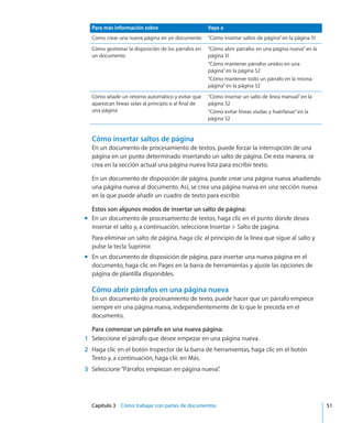 Capítulo 3    Cómo trabajar con partes de documentos	 51
Para más información sobre Vaya a
Cómo crear una nueva página en un documento “Cómo insertar saltos de página” en la página 51
Cómo gestionar la disposición de los párrafos en
un documento
“Cómo abrir párrafos en una página nueva” en la
página 51
“Cómo mantener párrafos unidos en una
página” en la página 52
“Cómo mantener todo un párrafo en la misma
página” en la página 52
Cómo añadir un retorno automático y evitar que
aparezcan líneas solas al principio o al final de
una página
“Cómo insertar un salto de línea manual” en la
página 52
“Cómo evitar líneas viudas y huérfanas” en la
página 52
Cómo insertar saltos de página
En un documento de procesamiento de textos, puede forzar la interrupción de una
página en un punto determinado insertando un salto de página. De esta manera, se
crea en la sección actual una página nueva lista para escribir texto.
En un documento de disposición de página, puede crear una página nueva añadiendo
una página nueva al documento. Así, se crea una página nueva en una sección nueva
en la que puede añadir un cuadro de texto para escribir.
Estos son algunos modos de insertar un salto de página:
En un documento de procesamiento de textos, haga clic en el punto donde deseamm
insertar el salto y, a continuación, seleccione Insertar  Salto de página.
Para eliminar un salto de página, haga clic al principio de la línea que sigue al salto y
pulse la tecla Suprimir.
En un documento de disposición de página, para insertar una nueva página en elmm
documento, haga clic en Pages en la barra de herramientas y ajuste las opciones de
página de plantilla disponibles.
Cómo abrir párrafos en una página nueva
En un documento de procesamiento de texto, puede hacer que un párrafo empiece
siempre en una página nueva, independientemente de lo que le preceda en el
documento.
Para comenzar un párrafo en una nueva página:
	 1	 Seleccione el párrafo que desee empezar en una página nueva.
	 2	 Haga clic en el botón Inspector de la barra de herramientas, haga clic en el botón
Texto y, a continuación, haga clic en Más.
	 3	 Seleccione“Párrafos empiezan en página nueva”.
 