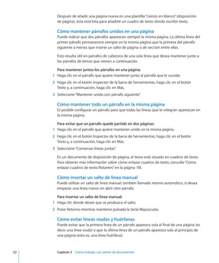 Después de añadir una página nueva en una plantilla“Lienzo en blanco”(disposición
de página), ésta está lista para añadirle un cuadro de texto donde escribir texto.
Cómo mantener párrafos unidos en una página
Puede indicar que dos párrafos aparezcan siempre la misma página. La última línea del
primer párrafo permanecerá siempre en la misma página que la primera del párrafo
siguiente a menos que inserte un salto de página o de sección entre ellas.
Esto resulta útil en párrafos de cabecera de una sola línea que desea mantener junto a
los párrafos de temas que vienen a continuación.
Para mantener juntos los párrafos en una página:
	 1	 Haga clic en el párrafo que quiere mantener junto al párrafo que le sucede.
	 2	 Haga clic en el botón Inspector de la barra de herramientas, haga clic en el botón
Texto y, a continuación, haga clic en Más.
	 3	 Seleccione“Mantener unido con párrafo siguiente”.
Cómo mantener todo un párrafo en la misma página
Es posible configurar un párrafo para que todas las líneas que lo integran aparezcan en
la misma página.
Para evitar que un párrafo quede partido en dos páginas:
	 1	 Haga clic en el párrafo que quiere mantener unido en la misma página.
	 2	 Haga clic en el botón Inspector de la barra de herramientas, haga clic en el botón
Texto y, a continuación, haga clic en Más.
	 3	 Seleccione“Conservar líneas juntas”.
En un documento de disposición de página, el texto está situado en cuadros de texto.
Para obtener más información sobre cómo enlazar cuadros de texto, consulte“Cómo
enlazar cuadros de texto flotantes” en la página 118.
Cómo insertar un salto de línea manual
Puede utilizar un salto de línea manual, también llamado retorno automático, si desea
empezar una línea nueva sin abrir otro párrafo.
Para insertar un salto de línea manual:
	 1	 Haga clic donde desee que se produzca el salto.
	 2	 Pulse Retorno mientras mantiene pulsada la tecla Mayúsculas.
Cómo evitar líneas viudas y huérfanas
Puede evitar que la primera línea de un párrafo aparezca sola al final de una página (es
decir, una línea viuda) o que la última línea de un párrafo aparezca sola al principio de
una página (esto es, una línea huérfana).
	 52		 Capítulo 3    Cómo trabajar con partes de documentos
 
