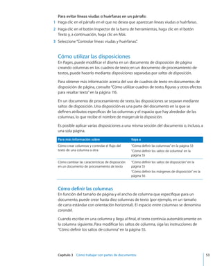 Capítulo 3    Cómo trabajar con partes de documentos	 53
Para evitar líneas viudas o huérfanas en un párrafo:
	 1	 Haga clic en el párrafo en el que no desea que aparezcan líneas viudas o huérfanas.
	 2	 Haga clic en el botón Inspector de la barra de herramientas, haga clic en el botón
Texto y, a continuación, haga clic en Más.
	 3	 Seleccione“Controlar líneas viudas y huérfanas”.
Cómo utilizar las disposiciones
En Pages, puede modificar el diseño en un documento de disposición de página
creando columnas en los cuadros de texto; en un documento de procesamiento de
textos, puede hacerlo mediante disposiciones separadas por saltos de disposición.
Para obtener más información acerca del uso de cuadros de texto en documentos de
disposición de página, consulte“Cómo utilizar cuadros de texto, figuras y otros efectos
para resaltar texto” en la página 116.
En un documento de procesamiento de texto, las disposiciones se separan mediante
saltos de disposición. Una disposición es una parte del documento en la que se
definen atributos específicos de las columnas y el espacio que hay alrededor de las
columnas, lo que recibe el nombre de margen de la disposición.
Es posible aplicar varias disposiciones a una misma sección del documento o, incluso, a
una sola página.
Para más información sobre Vaya a
Cómo crear columnas y controlar el flujo del
texto de una columna a otra
“Cómo definir las columnas” en la página 53
“Cómo definir los saltos de columna” en la
página 55
Cómo cambiar las características de disposición
en un documento de procesamiento de texto
“Cómo definir los saltos de disposición” en la
página 55
“Cómo definir los márgenes de disposición” en la
página 56
Cómo definir las columnas
En función del tamaño de página y el ancho de columna que especifique para un
documento, puede crear hasta diez columnas de texto (por ejemplo, en un tamaño
de carta estándar con orientación horizontal). El espacio entre columnas se denomina
corondel.
Cuando escribe en una columna y llega al final, el texto continúa automáticamente en
la columna siguiente. Para modificar los saltos de columna, siga las instrucciones de
“Cómo definir los saltos de columna” en la página 55.
 