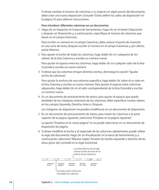 Si desea cambiar el número de columnas o su aspecto en algún punto del documento,
debe crear una nueva disposición. Consulte“Cómo definir los saltos de disposición” en
la página 55 para obtener instrucciones.
Para introducir diferentes columnas en un documento:
	 1	 Haga clic en Inspector en la barra de herramientas, haga clic en el botón Disposición
y después en Disposición y, a continuación, especifique el número de columnas que
desee en el campo Columnas.
Para escribir un número en el campo Columnas, debe colocar el punto de inserción
en una zona de texto, después escribir el número en el campo Columnas y, por último,
pulsar Retorno.
	 2	 Para ajustar el ancho de todas las columnas, haga doble clic en cualquiera de los
valores de la lista Columna y escriba un número nuevo.
Para ajustar el espacio entre las columnas, haga doble clic en cualquier valor de la lista
Corondel y escriba un nuevo número.
	 3	 Si desea que las columnas tengan distintos anchos, desmarque la opción“Igualar
ancho de columnas”.
Para ajustar la anchura de una columna específica, haga doble clic sobre el su valor en
la lista Columna y escriba un nuevo número. Para ajustar el espacio entre columnas
adyacentes, haga doble clic en el valor correspondiente de la lista Corondel y escriba
un número nuevo.
	 4	 En un documento de procesamiento de textos, para ajustar el espacio que queda
alrededor de los márgenes exteriores de las columnas, debe especificar nuevos valores
en los campos Izquierda, Derecha, Antes y Después.
Los márgenes de disposición no pueden modificarse en un documento de disposición.
	 5	 En un documento de procesamiento de textos, para mover las columnas a la parte
superior de la página siguiente, seleccione“Empieza en la página siguiente”.
La opción“Empieza en la nueva página”no se puede seleccionar en un documento de
disposición de página.
	 6	 Si desea modificar el ancho y el espaciado de las columnas rápidamente, puede utilizar
la regla del documento. Haga clic en Visualización en la barra de herramientas y, a
continuación, seleccione“Mostrar reglas”. Arrastre los bordes izquierdo o derecho de las
áreas grises del corondel en la regla horizontal.
Las áreas blancas de la regla
indican el área de texto en el
interior de las columnas.
Las áreas grises indican los
corondeles de columna.
	 54		 Capítulo 3    Cómo trabajar con partes de documentos
 