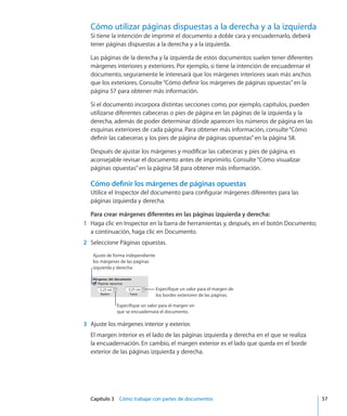 Capítulo 3    Cómo trabajar con partes de documentos	 57
Cómo utilizar páginas dispuestas a la derecha y a la izquierda
Si tiene la intención de imprimir el documento a doble cara y encuadernarlo, deberá
tener páginas dispuestas a la derecha y a la izquierda.
Las páginas de la derecha y la izquierda de estos documentos suelen tener diferentes
márgenes interiores y exteriores. Por ejemplo, si tiene la intención de encuadernar el
documento, seguramente le interesará que los márgenes interiores sean más anchos
que los exteriores. Consulte“Cómo definir los márgenes de páginas opuestas” en la
página 57 para obtener más información.
Si el documento incorpora distintas secciones como, por ejemplo, capítulos, pueden
utilizarse diferentes cabeceras o pies de página en las páginas de la izquierda y la
derecha, además de poder determinar dónde aparecen los números de página en las
esquinas exteriores de cada página. Para obtener más información, consulte“Cómo
definir las cabeceras y los pies de página de páginas opuestas” en la página 58.
Después de ajustar los márgenes y modificar las cabeceras y pies de página, es
aconsejable revisar el documento antes de imprimirlo. Consulte“Cómo visualizar
páginas opuestas” en la página 58 para obtener más información.
Cómo definir los márgenes de páginas opuestas
Utilice el Inspector del documento para configurar márgenes diferentes para las
páginas izquierda y derecha.
Para crear márgenes diferentes en las páginas izquierda y derecha:
	 1	 Haga clic en Inspector en la barra de herramientas y, después, en el botón Documento;
a continuación, haga clic en Documento.
	 2	 Seleccione Páginas opuestas.
Especifique un valor para el margen de
los bordes exteriores de las páginas.
Ajuste de forma independiente
los márgenes de las páginas
izquierda y derecha.
Especifique un valor para el margen en
que se encuadernará el documento.
	 3	 Ajuste los márgenes interior y exterior.
El margen interior es el lado de las páginas izquierda y derecha en el que se realiza
la encuadernación. En cambio, el margen exterior es el lado que queda en el borde
exterior de las páginas izquierda y derecha.
 