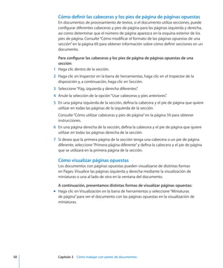 Cómo definir las cabeceras y los pies de página de páginas opuestas
En documentos de procesamiento de textos, si el documento utiliza secciones, puede
configurar diferentes cabeceras y pies de página para las páginas izquierda y derecha,
así como determinar que el número de página aparezca en la esquina exterior de los
pies de página. Consulte“Cómo modificar el formato de las páginas opuestas de una
sección” en la página 69 para obtener información sobre cómo definir secciones en un
documento.
Para configurar las cabeceras y los pies de página de páginas opuestas de una
sección:
	 1	 Haga clic dentro de la sección.
	 2	 Haga clic en Inspector en la barra de herramientas, haga clic en el Inspector de la
disposición y, a continuación, haga clic en Sección.
	 3	 Seleccione“Pág. izquierda y derecha diferentes”.
	 4	 Anule la selección de la opción“Usar cabeceras y pies anteriores”.
	 5	 En una página izquierda de la sección, defina la cabecera y el pie de página que quiere
utilizar en todas las páginas de la izquierda de la sección.
Consulte“Cómo utilizar cabeceras y pies de página” en la página 59 para obtener
instrucciones.
	 6	 En una página derecha de la sección, defina la cabecera y el pie de página que quiere
utilizar en todas las páginas derecha de la sección.
	 7	 Si desea que la primera página de la sección tenga una cabecera o un pie de página
diferente, seleccione“Primera página diferente”y defina la cabecera y el pie de página
que se utilizará en la primera página de la sección.
Cómo visualizar páginas opuestas
Los documentos con páginas opuestas pueden visualizarse de distintas formas
en Pages. Visualice las páginas izquierda y derecha mediante la visualización de
miniaturas o una al lado de otra en la ventana del documento.
A continuación, presentamos distintas formas de visualizar páginas opuestas:
Haga clic en Visualización en la barra de herramientas y seleccione“Miniaturasmm
de página”para ver el documento con las páginas opuestas en la visualización de
miniaturas.
	 58		 Capítulo 3    Cómo trabajar con partes de documentos
 