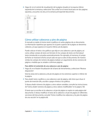 Capítulo 3    Cómo trabajar con partes de documentos	 59
Haga clic en el control de visualización de la página situado en la esquina inferiormm
izquierda de la ventana y seleccione“Dos arriba”en el menú local para ver dos páginas
opuestas, una junto a la otra, en la ventana principal del documento.
Cómo utilizar cabeceras y pies de página
A menudo se repite el mismo texto o gráficos en varias páginas de un documento.
La información repetitiva que aparece en la parte superior de la página se denomina
cabecera, y la que aparece en la parte inferior, pie de página.
Puede colocar el texto o los gráficos que elija en una cabecera o pie de página, así
como utilizar campos de texto con formato. En los campos de texto con formato,el
texto introducido se actualiza automáticamente. Por ejemplo, al insertarse el campo
de fecha se mostrará la fecha actual cada vez que se abra el documento. De manera
similar, los campos de número de página realizan un seguimiento de los números de
página a medida que se añaden o eliminan páginas.
Para definir el contenido de una cabecera o pie de página:
	 1	 Haga clic en el botón Visualización de la barra de herramientas y seleccione“Mostrar
disposición”.
Verá las áreas de la cabecera y de pie de página en los extremos superior e inferior de
la página.
	 2	 Para añadir texto o gráficos a una cabecera o pie de página, sólo tiene que situar el
punto de inserción allí y escribir o pegar el texto o los gráficos.
Si desea añadir números de página u otros valores variables, consulte las instrucciones
de“Cómo añadir números de página y otros valores modificables” en la página 130.
El texto que se escribe en la cabecera o el pie de página se repite en cada página del
documento. Si desea modificar el texto de la cabecera o el pie de página en diferentes
secciones del documento, consulte“Cómo modificar las cabeceras y los pies de página
de una sección” en la página 68.
 
