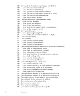 6		 Contenido
100	 Cómo ajustar la alineación, el espaciado y el color del texto
100	 Cómo alinear texto horizontalmente
101	 Cómo alinear texto verticalmente
102	 Cómo ajustar el espaciado entre líneas de texto
103	 Cómo ajustar el espaciado antes o después de un párrafo
104	 Cómo ajustar el espaciado entre caracteres
104	 Cómo cambiar el color del texto
105	 Cómo ajustar las tabulaciones para alinear el texto
105	 Cómo crear una tabulación
106	 Cómo cambiar una tabulación
107	 Cómo eliminar una tabulación
108	 Cómo ajustar la distancia por omisión entre tabuladores
108	 Cómo cambiar los ajustes de regla
108	 Cómo ajustar las sangrías
109	 Cómo ajustar sangrías de párrafos
110	 Cómo cambiar el margen interno del texto en objetos
110	 Cómo crear un contorno
112	 Cómo crear listas
113	 Cómo formatear listas con viñetas
114	 Cómo formatear listas numeradas
115	 Cómo formatear listas ordenadas
116	 Cómo utilizar cuadros de texto, figuras y otros efectos para resaltar texto
117	 Cómo añadir un cuadro de texto flotante
118	 Cómo añadir un cuadro de texto integrado
118	 Cómo enlazar cuadros de texto flotantes
120	 Cómo ajustar los colores de relleno de caracteres y párrafos
121	 Cómo añadir bordes y reglas
122	 Cómo presentar texto en columnas
122	 Cómo introducir texto en formas
123	 Cómo utilizar hipervínculos y marcadores
124	 Cómo enlazar a una página web
124	 Cómo enlazar a un mensaje de correo electrónico predirigido
125	 Cómo enlazar a otras páginas de un documento
127	 Cómo crear un enlace a otro documento de Pages
127	 Cómo editar texto de hipervínculos
127	 Cómo ajustar texto alrededor de un objeto integrado o flotante
129	 Cómo ajustar texto alrededor de un objeto integrado o flotante
130	 Cómo añadir números de página y otros valores modificables
131	 Cómo utilizar la división automática de palabras
131	 Cómo sustituir texto de forma automática
132	 Cómo insertar un espacio duro
132	 Cómo comprobar la ortografía
133	 Cómo trabajar con las sugerencias de ortografía
 