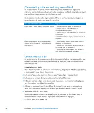 Cómo añadir y editar notas al pie y notas al final
En un documento de procesamiento de texto, puede añadir marcas especiales
(números o símbolos) que enlacen con notas situadas al final de la página (notas al pie)
o al final de un documento o sección (notas al final).
No es posible mezclar notas al pie y notas al final en un mismo documento, pero sí
convertir notas de un tipo en notas del otro tipo.
Para más información sobre Vaya a
Cómo añadir y borrar notas al pie y notas al final “Cómo añadir notas al pie” en la página 60
“Cómo añadir una nota al final de un
documento” en la página 61
“Cómo añadir una nota al final de una sección” en
la página 62
“Cómo eliminar notas al pie y notas al final” en la
página 62
Cómo convertir tipos de notas, modificar el
aspecto de las notas al pie y al final y realizar
otras acciones
“Cómo convertir notas al pie en notas al final y
viceversa” en la página 62
“Cómo modificar el formato de las notas al pie y
las notas al final” en la página 63
“Cómo pasar de una marca a la nota al pie o la
nota al final vinculada” en la página 63
Cómo añadir notas al pie
En un documento de procesamiento de texto, pueden añadirse marcas especiales que
enlacen con notas situadas en la parte inferior de la página. Estas notas se conocen
como notas al pie.
Para añadir notas al pie:
	 1	 Haga clic en Inspector en la barra de herramientas y, después, en el botón Documento;
a continuación, haga clic en Documento.
	 2	 Seleccione“Usar notas al pie”en el menú local“Notas al pie y notas al final”.
	 3	 Seleccione un formato de numeración en el menú local Formato.
	 4	 Indique si las notas al pie serán continuas o si volverán a comenzar en cada página o
sección según el menú local Numeración.
	 5	 Coloque el punto de inserción en el flujo de texto principal (y no en un cuadro de
texto, una tabla u otro objeto) donde desea que aparezca la marca de nota al pie.
	 6	 Seleccione Insertar  Nota al pie.
Aparecerá una marca de nota al pie y el punto de inserción se desplazará hacia el
correspondiente campo de nota al pie en la parte inferior de la página.
	 7	 Escriba el texto de la nota al pie.
	 60		 Capítulo 3    Cómo trabajar con partes de documentos
 