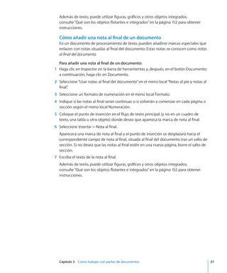 Capítulo 3    Cómo trabajar con partes de documentos	 61
Además de texto, puede utilizar figuras, gráficos y otros objetos integrados;
consulte“Qué son los objetos flotantes e integrados” en la página 152 para obtener
instrucciones.
Cómo añadir una nota al final de un documento
En un documento de procesamiento de texto, pueden añadirse marcas especiales que
enlacen con notas situadas al final del documento. Estas notas se conocen como notas
al final del documento.
Para añadir una nota al final de un documento:
	 1	 Haga clic en Inspector en la barra de herramientas y, después, en el botón Documento;
a continuación, haga clic en Documento.
	 2	 Seleccione“Usar notas al final del documento”en el menú local“Notas al pie y notas al
final”.
	 3	 Seleccione un formato de numeración en el menú local Formato.
	 4	 Indique si las notas al final serán continuas o si volverán a comenzar en cada página o
sección según el menú local Numeración.
	 5	 Coloque el punto de inserción en el flujo de texto principal (y no en un cuadro de
texto, una tabla u otro objeto) donde desea que aparezca la marca de nota al final.
	 6	 Seleccione Insertar  Nota al final.
Aparecerá una marca de nota al final y el punto de inserción se desplazará hacia el
correspondiente campo de nota al final, situada al final del documento tras un salto de
sección. Si no desea que las notas al final estén en una nueva página, borre el salto de
sección.
	 7	 Escriba el texto de la nota al final.
Además de texto, puede utilizar figuras, gráficos y otros objetos integrados;
consulte“Qué son los objetos flotantes e integrados” en la página 152 para obtener
instrucciones.
 