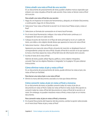 Cómo añadir una nota al final de una sección
En un documento de procesamiento de texto, pueden añadirse marcas especiales que
enlacen con notas situadas al final de cada sección. Estas notas se llaman notas al final
de la sección.
Para añadir una nota al final de una sección:
	 1	 Haga clic en Inspector en la barra de herramientas y, después, en el botón Documento;
a continuación, haga clic en Documento.
	 2	 Seleccione“Usar notas al final de la sección”en el menú local“Notas al pie y notas al
final”.
	 3	 Seleccione un formato de numeración en el menú local Formato.
	 4	 En el menú local Numeración, indique si las notas al final serán continuas o si
empezarán de nuevo en cada sección.
	 5	 Coloque el punto de inserción en el flujo de texto principal (y no en un cuadro de
texto, una tabla u otro objeto) donde desea que aparezca la marca de nota al final.
	 6	 Seleccione Insertar  Nota al final de sección.
Aparecerá una marca de nota al final y el punto de inserción se desplazará hacia el
correspondiente campo de nota al final, situado al final de la sección en la que aparece
la marca. Una línea separa las notas al final del resto de información de la sección.
	 7	 Escriba el texto de la nota al final.
Además de texto, puede utilizar figuras, gráficos y otros objetos integrados;
consulte“Qué son los objetos flotantes e integrados” en la página 152 para obtener
instrucciones.
Cómo eliminar notas al pie y notas al final
En un documento de procesamiento de textos, puede eliminar las notas al pie y las
notas al final con facilidad.
Para borrar una nota al pie o una nota al final:
Elimine la marca del documento asociada a la nota que desea eliminar.mm
Cómo convertir notas al pie en notas al final y viceversa
En un documento de texto, es posible convertir todas las notas al pie de un
documento en notas al final o todas las notas al final en notas al pie. Otra opción es
convertir todas las notas al final del documento en notas al final de la sección o al
revés. Sin embargo, no pueden mezclarse notas al final y notas al pie en un mismo
documento.
Para convertir notas al pie en notas al final y viceversa:
En el panel Documento del Inspector del documento, cambie la opción seleccionadamm
en el menú local“Notas al pie y notas al final”.
	 62		 Capítulo 3    Cómo trabajar con partes de documentos
 