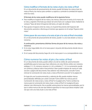 Capítulo 3    Cómo trabajar con partes de documentos	 63
Cómo modificar el formato de las notas al pie y las notas al final
En un documento de procesamiento de textos, puede formatear las notas al pie, las
notas al final y las marcas para cambiar su aspecto o controlar la cantidad de espacio
entre las notas.
El formato de las notas puede modificarse de la siguiente forma:
Para modificar el aspecto de las notas y las marcas, seleccione el texto y/o la marca demm
la nota y asígnele el formato que desee tal como haría con cualquier texto mediante la
ventana“Tipos de letra”, el Inspector del texto y el cajón de estilos.
Para ajustar el espacio entre las notas, en el panel Documento del Inspector delmm
documento, aumente o disminuya el número que aparece en el campo“Espacio entre
notas”.
Cómo pasar de una marca a la nota al pie o la nota al final vinculada
En un documento de procesamiento de textos, puede ir a una nota desde su marca y
viceversa.
A continuación, presentamos distintas formas de pasar de las marcas a las notas y
viceversa:
En la nota, haga doble clic en la marca para ir al punto del documento donde ésta semm
encuentra.
En el cuerpo del documento, haga clic en la marca para ir a su correspondiente nota.mm
Cómo numerar las notas al pie y las notas al final
En un documento de texto, puede utilizar uno de los estilos de autonumeración
predefinidos para la marca que hace referencia a la nota. Dichos estilos son: números
arábigos (1, 2, 3), números romanos (i, ii, iii) y símbolos (*, †, ‡). La numeración puede
ser continua y abarcar todo el documento o bien puede empezar de nuevo en cada
sección o página del documento. Para obtener más información, consulte“Cómo
reiniciar la numeración de notas al pie y notas al final de la sección” en la página 65.
En lugar de usar la autonumeración, o además de ella, puede emplear marcas
personalizadas definidas por usted. Consulte“Cómo definir las marcas para la
numeración de notas al pie y notas al final” en la página 64 y“Cómo cambiar las
marcas para la numeración de notas al pie y notas al final” en la página 64 para
obtener más información. No es posible autonumerar las marcas personalizadas, por lo
que si utiliza marcas de este tipo deberá especificar la marca que desea emplear cada
vez que cree una nota al pie o una nota al final.
 
