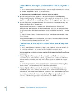 Cómo definir las marcas para la numeración de notas al pie y notas al
final
En un documento de procesamiento de textos, puede utilizar un número o un formato
de símbolo predefinido o definir sus propias marcas.
A continuación, encontrará distintas formas de definir las marcas:
Si desea utilizar un formato numérico o de símbolos predefinido, vaya al panelmm
Documento del Inspector del documento y elija un estilo de numeración en el menú
local Formato. El estilo de numeración que elija será el mismo para todo el documento.
Si desea utilizar una marca personalizada, sitúe el punto de inserción en el lugar delmm
documento donde desea que aparezca.
Haga clic en el menú Insertar y pulse la tecla Opción. Seleccione“Nota al final
personalizada”,“Nota al final de sección personalizada”o“Nota al pie personalizada”. El
contenido del menú dependerá de los ajustes en el menú local“Notas al pie y notas al
final”.
En la ventana que se abrirá, introduzca o seleccione una marca personalizada, y haga
clic en Aceptar.
Aparecerá la marca y el punto de inserción se desplazará hasta la posición adecuada
en el documento para que pueda redactar la nota.
Cómo cambiar las marcas para la numeración de notas al pie y notas
al final
En un documento de procesamiento de textos, puede alternar entre una numeración
de marca personalizada y un formato de número predefinido, y viceversa.
A continuación, presentamos distintos procedimientos para modificar los estilos de
numeración:
Si desea dejar de utilizar un formato de numeración predefinido para usar unomm
personalizado, con la tecla Control pulsada, haga clic en la marca de nota al final o al
pie y, a continuación, seleccione“Usar marca personalizada”en el menú de función
rápida.
En la ventana que se abrirá, introduzca o seleccione una marca personalizada y haga
clic en Aceptar. La marca personalizada sustituirá a la predefinida.
Si desea dejar de utilizar un formato de numeración personalizado para usar unomm
predefinido, con la tecla Control pulsada, haga clic en una marca personalizada y, a
continuación, seleccione“Usar numeración automática”en el menú de función rápida.
La marca que sustituirá a la marca personalizada reflejará los ajustes de formato
numérico definidos en el panel Documento del Inspector del documento.
	 64		 Capítulo 3    Cómo trabajar con partes de documentos
 