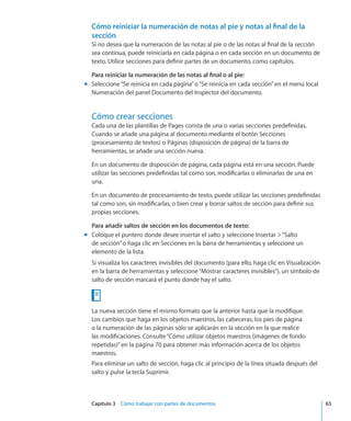 Capítulo 3    Cómo trabajar con partes de documentos	 65
Cómo reiniciar la numeración de notas al pie y notas al final de la
sección
Si no desea que la numeración de las notas al pie o de las notas al final de la sección
sea continua, puede reiniciarla en cada página o en cada sección en un documento de
texto. Utilice secciones para definir partes de un documento, como capítulos.
Para reiniciar la numeración de las notas al final o al pie:
Seleccione“Se reinicia en cada página”o“Se reinicia en cada sección”en el menú localmm
Numeración del panel Documento del Inspector del documento.
Cómo crear secciones
Cada una de las plantillas de Pages consta de una o varias secciones predefinidas.
Cuando se añade una página al documento mediante el botón Secciones
(procesamiento de textos) o Páginas (disposición de página) de la barra de
herramientas, se añade una sección nueva.
En un documento de disposición de página, cada página está en una sección. Puede
utilizar las secciones predefinidas tal como son, modificarlas o eliminarlas de una en
una.
En un documento de procesamiento de texto, puede utilizar las secciones predefinidas
tal como son, sin modificarlas, o bien crear y borrar saltos de sección para definir sus
propias secciones.
Para añadir saltos de sección en los documentos de texto:
Coloque el puntero donde desee insertar el salto y seleccione Insertar “Saltomm
de sección”o haga clic en Secciones en la barra de herramientas y seleccione un
elemento de la lista.
Si visualiza los caracteres invisibles del documento (para ello, haga clic en Visualización
en la barra de herramientas y seleccione“Mostrar caracteres invisibles”), un símbolo de
salto de sección marcará el punto donde hay el salto.
La nueva sección tiene el mismo formato que la anterior hasta que la modifique.
Los cambios que haga en los objetos maestros, las cabeceras, los pies de página
o la numeración de las páginas sólo se aplicarán en la sección en la que realice
las modificaciones. Consulte“Cómo utilizar objetos maestros (imágenes de fondo
repetidas)” en la página 70 para obtener más información acerca de los objetos
maestros.
Para eliminar un salto de sección, haga clic al principio de la línea situada después del
salto y pulse la tecla Suprimir.
 