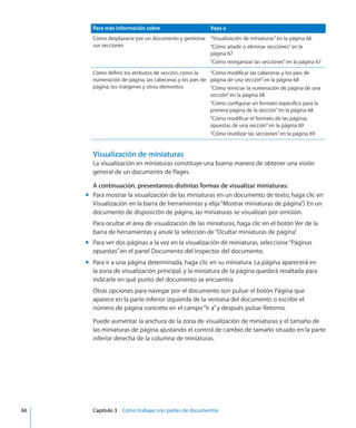 Para más información sobre Vaya a
Cómo desplazarse por un documento y gestionar
sus secciones
“Visualización de miniaturas” en la página 66
“Cómo añadir o eliminar secciones” en la
página 67
“Cómo reorganizar las secciones” en la página 67
Cómo definir los atributos de sección, como la
numeración de página, las cabeceras y los pies de
página, los márgenes y otros elementos
“Cómo modificar las cabeceras y los pies de
página de una sección” en la página 68
“Cómo reiniciar la numeración de página de una
sección” en la página 68
“Cómo configurar un formato específico para la
primera página de la sección” en la página 68
“Cómo modificar el formato de las páginas
opuestas de una sección” en la página 69
“Cómo reutilizar las secciones” en la página 69
Visualización de miniaturas
La visualización en miniaturas constituye una buena manera de obtener una visión
general de un documento de Pages.
A continuación, presentamos distintas formas de visualizar miniaturas:
Para mostrar la visualización de las miniaturas en un documento de texto, haga clic enmm
Visualización en la barra de herramientas y elija“Mostrar miniaturas de página”.) En un
documento de disposición de página, las miniaturas se visualizan por omisión.
Para ocultar el área de visualización de las miniaturas, haga clic en el botón Ver de la
barra de herramientas y anule la selección de“Ocultar miniaturas de página”.
Para ver dos páginas a la vez en la visualización de miniaturas, seleccione“Páginasmm
opuestas”en el panel Documento del Inspector del documento.
Para ir a una página determinada, haga clic en su miniatura. La página aparecerá enmm
la zona de visualización principal, y la miniatura de la página quedará resaltada para
indicarle en qué punto del documento se encuentra.
Otras opciones para navegar por el documento son pulsar el botón Página que
aparece en la parte inferior izquierda de la ventana del documento o escribir el
número de página concreto en el campo“Ir a”y después pulsar Retorno.
Puede aumentar la anchura de la zona de visualización de miniaturas y el tamaño de
las miniaturas de página ajustando el control de cambio de tamaño situado en la parte
inferior derecha de la columna de miniaturas.
	 66		 Capítulo 3    Cómo trabajar con partes de documentos
 