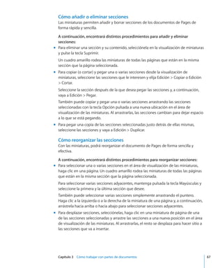 Capítulo 3    Cómo trabajar con partes de documentos	 67
Cómo añadir o eliminar secciones
Las miniaturas permiten añadir y borrar secciones de los documentos de Pages de
forma rápida y sencilla.
A continuación, encontrará distintos procedimientos para añadir y eliminar
secciones:
Para eliminar una sección y su contenido, selecciónela en la visualización de miniaturasmm
y pulse la tecla Suprimir.
Un cuadro amarillo rodea las miniaturas de todas las páginas que están en la misma
sección que la página seleccionada.
Para copiar (o cortar) y pegar una o varias secciones desde la visualización demm
miniaturas, seleccione las secciones que le interesen y elija Edición  Copiar o Edición
 Cortar.
Seleccione la sección después de la que desea pegar las secciones y, a continuación,
vaya a Edición  Pegar.
También puede copiar y pegar una o varias secciones arrastrando las secciones
seleccionadas con la tecla Opción pulsada a una nueva ubicación en el área de
visualización de las miniaturas. Al arrastrarlas, las secciones cambian para dejar espacio
a lo que se está pegando.
Para pegar una copia de las secciones seleccionadas justo detrás de ellas mismas,mm
seleccione las secciones y vaya a Edición  Duplicar.
Cómo reorganizar las secciones
Con las miniaturas, podrá reorganizar el documento de Pages de forma sencilla y
efectiva.
A continuación, encontrará distintos procedimientos para reorganizar secciones:
Para seleccionar una o varias secciones en el área de visualización de las miniaturas,mm
haga clic en una página. Un cuadro amarillo rodea las miniaturas de todas las páginas
que están en la misma sección que la página seleccionada.
Para seleccionar varias secciones adyacentes, mantenga pulsada la tecla Mayúsculas y
seleccione la primera y la última sección que desee.
También puede seleccionar varias secciones simplemente arrastrando el puntero.
Haga clic a la izquierda o a la derecha de la miniatura de una página y, a continuación,
arrástrela hacia arriba o hacia abajo para seleccionar secciones adyacentes.
Para desplazar secciones, selecciónelas, haga clic en una miniatura de página de unamm
de las secciones seleccionadas y arrastre las secciones a una nueva posición en el área
de visualización de las miniaturas. Al arrastrarlas, el resto se desplaza para hacer sitio a
las secciones que va a insertar.
 