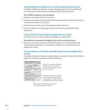 Cómo modificar las cabeceras y los pies de página de una sección
Es posible modificar las cabeceras y los pies de página para que sean específicos de
una sola sección. También pueden modificarse todos los de una sección.
Para modificar cabeceras y pies de página:
	 1	 Coloque el punto de inserción en la sección.
	 2	 Haga clic en Inspector en la barra de herramientas, haga clic en el botón Disposición y,
a continuación, haga clic en Sección.
	 3	 Anule la selección de la opción“Usar cabeceras y pies anteriores”.
	 4	 Escriba la cabecera o el pie de página nuevos en las áreas correspondientes del
documento.
Cómo reiniciar la numeración de página de una sección
Es posible iniciar una nueva numeración de página en cada sección.
Para reiniciar la numeración de páginas en las secciones del documento:
Haga clic en la sección, seleccione la opción“Empezar en”en el panel Sección delmm
Inspector de la disposición y, a continuación, introduzca el número de la primera
página de la sección.
Cómo configurar un formato específico para la primera página de la
sección
Es posible configurar la cabecera, el pie de página y los objetos maestros de la primera
página de una sección para que sea diferente del resto.
Continúe la numeración de páginas
respecto de la sección anterior o
introduzca el número para comenzar
la nueva numeración.
Introduzca cabeceras, pies de página
y objetos maestros diferentes en la
primera página o en páginas alternas,
o bien utilice los de la sección anterior.
Determine el comienzo de la nueva sección
en la página izquierda o la derecha.
	 68		 Capítulo 3    Cómo trabajar con partes de documentos
 