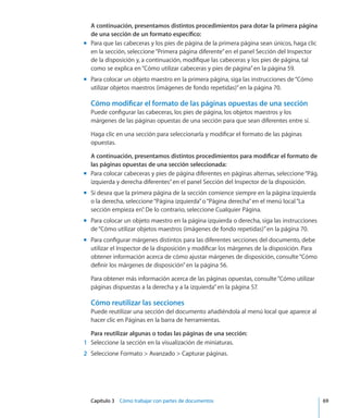 Capítulo 3    Cómo trabajar con partes de documentos	 69
A continuación, presentamos distintos procedimientos para dotar la primera página
de una sección de un formato específico:
Para que las cabeceras y los pies de página de la primera página sean únicos, haga clicmm
en la sección, seleccione“Primera página diferente”en el panel Sección del Inspector
de la disposición y, a continuación, modifique las cabeceras y los pies de página, tal
como se explica en“Cómo utilizar cabeceras y pies de página” en la página 59.
Para colocar un objeto maestro en la primera página, siga las instrucciones de“mm Cómo
utilizar objetos maestros (imágenes de fondo repetidas)” en la página 70.
Cómo modificar el formato de las páginas opuestas de una sección
Puede configurar las cabeceras, los pies de página, los objetos maestros y los
márgenes de las páginas opuestas de una sección para que sean diferentes entre sí.
Haga clic en una sección para seleccionarla y modificar el formato de las páginas
opuestas.
A continuación, presentamos distintos procedimientos para modificar el formato de
las páginas opuestas de una sección seleccionada:
Para colocar cabeceras y pies de página diferentes en páginas alternas, seleccione“Pág.mm
izquierda y derecha diferentes”en el panel Sección del Inspector de la disposición.
Si desea que la primera página de la sección comience siempre en la página izquierdamm
o la derecha, seleccione“Página izquierda”o“Página derecha”en el menú local“La
sección empieza en”. De lo contrario, seleccione Cualquier Página.
Para colocar un objeto maestro en la página izquierda o derecha, siga las instruccionesmm
de“Cómo utilizar objetos maestros (imágenes de fondo repetidas)” en la página 70.
Para configurar márgenes distintos para las diferentes secciones del documento, debemm
utilizar el Inspector de la disposición y modificar los márgenes de la disposición. Para
obtener información acerca de cómo ajustar márgenes de disposición, consulte“Cómo
definir los márgenes de disposición” en la página 56.
Para obtener más información acerca de las páginas opuestas, consulte“Cómo utilizar
páginas dispuestas a la derecha y a la izquierda” en la página 57.
Cómo reutilizar las secciones
Puede reutilizar una sección del documento añadiéndola al menú local que aparece al
hacer clic en Páginas en la barra de herramientas.
Para reutilizar algunas o todas las páginas de una sección:
	 1	 Seleccione la sección en la visualización de miniaturas.
	 2	 Seleccione Formato  Avanzado  Capturar páginas.
 