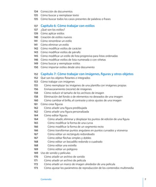 Contenido	 7
134	 Corrección de documentos
135	 Cómo buscar y reemplazar texto
135	 Cómo buscar todos los casos presentes de palabras o frases
137	 Capítulo 6:  Cómo trabajar con estilos
137	 ¿Qué son los estilos?
139	 Cómo aplicar estilos
140	 Creación de estilos nuevos
141	 Cómo renombrar un estilo
141	 Cómo eliminar un estilo
142	 Cómo modificar estilos de carácter
143	 Cómo modificar estilos de párrafo
145	 Cómo modificar un estilo de lista progresiva para listas ordenadas
146	 Cómo modificar estilos de lista numerada o con viñetas
149	 Cómo buscar y reemplazar estilos
150	 Cómo importar estilos desde otro documento
152	 Capítulo 7:  Cómo trabajar con imágenes, figuras y otros objetos
152	 Qué son los objetos flotantes e integrados
153	 Cómo trabajar con imágenes
155	 Cómo reemplazar las imágenes de una plantilla con imágenes propias
156	 Enmascaramiento (recorte) de imágenes
158	 Cómo reducir el tamaño de los archivos de imagen
158	 Eliminación del fondo o de elementos no deseados de una imagen
160	 Cómo cambiar el brillo, el contraste y otros ajustes de una imagen
161	 Cómo crear figuras
162	 Cómo añadir una figura predibujada
162	 Cómo añadir una figura personalizada
164	 Cómo editar figuras
164	 Cómo añadir, eliminar y desplazar los puntos de edición de una figura
165	 Cómo modificar la forma de una curva
166	 Cómo modificar la forma de un segmento recto
166	 Cómo transformar puntos angulares en puntos curvados y viceversa
167	 Cómo editar un rectángulo redondeado
167	 Cómo editar flechas simples y dobles
168	 Cómo editar un bocadillo redondo o cuadrado
168	 Cómo editar una estrella
169	 Cómo editar un polígono
169	 Uso de sonido y películas
170	 Cómo añadir un archivo de sonido
171	 Cómo añadir un archivo de película
172	 Cómo añadir un marco de imagen alrededor de una película
173	 Cómo ajustar los parámetros de reproducción de los contenidos multimedia
 