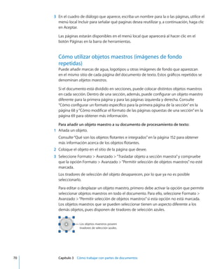 3	 En el cuadro de diálogo que aparece, escriba un nombre para la o las páginas, utilice el
menú local Incluir para señalar qué paginas desea reutilizar y, a continuación, haga clic
en Aceptar.
Las páginas estarán disponibles en el menú local que aparecerá al hacer clic en el
botón Páginas en la barra de herramientas.
Cómo utilizar objetos maestros (imágenes de fondo
repetidas)
Puede añadir marcas de agua, logotipos u otras imágenes de fondo que aparezcan
en el mismo sitio de cada página del documento de texto. Estos gráficos repetidos se
denominan objetos maestros.
Si el documento está dividido en secciones, puede colocar distintos objetos maestros
en cada sección. Dentro de una sección, además, puede configurar un objeto maestro
diferente para la primera página y para las páginas izquierda y derecha. Consulte
“Cómo configurar un formato específico para la primera página de la sección” en la
página 68 y“Cómo modificar el formato de las páginas opuestas de una sección” en la
página 69 para obtener más información.
Para añadir un objeto maestro a su documento de procesamiento de texto:
	 1	 Añada un objeto.
Consulte“Qué son los objetos flotantes e integrados” en la página 152 para obtener
más información acerca de los objetos flotantes.
	 2	 Coloque el objeto en el sitio de la página que desee.
	 3	 Seleccione Formato  Avanzado “Trasladar objeto a sección maestra”y compruebe
que la opción Formato  Avanzado “Permitir selección de objetos maestros”no esté
marcada.
Los tiradores de selección del objeto desaparecen, por lo que ya no es posible
seleccionarlo.
Para editar o desplazar un objeto maestro, primero debe activar la opción que permite
seleccionar objetos maestros en todo el documento. Para ello, seleccione Formato 
Avanzado “Permitir selección de objetos maestros”si esta opción no está marcada.
Los objetos maestros que se pueden seleccionar tienen un aspecto diferente a los
demás objetos, pues disponen de tiradores de selección azules.
Los objetos maestros poseen
tiradores de selección azules.
	 70		 Capítulo 3    Cómo trabajar con partes de documentos
 