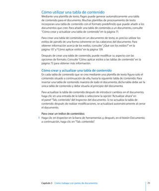 Capítulo 3    Cómo trabajar con partes de documentos	 71
Cómo utilizar una tabla de contenido
Mediante una plantilla de texto, Pages puede generar automáticamente una tabla
de contenido para el documento. Muchas plantillas de procesamiento de texto
incorporan una tabla de contenido con el formato predefinido que puede añadir a los
documentos que cree. Para añadir una tabla de contenido a un documento, consulte
“Cómo crear y actualizar una tabla de contenido” en la página 71.
Para crear una tabla de contenido en un documento de texto, es preciso utilizar los
estilos de párrafo de una forma coherente en las cabeceras del documento. Para
obtener información acerca de los estilos, consulte“¿Qué son los estilos?” en la
página 137 y“Cómo aplicar estilos” en la página 139.
Después de crear una tabla de contenido, puede modificar su aspecto con las
opciones de formato. Consulte“Cómo aplicar estilos a las tablas de contenido” en la
página 73 para obtener más información.
Cómo crear y actualizar una tabla de contenido
En cada tabla de contenido que se crea mediante una plantilla de texto figura solo el
contenido situado a continuación de ella, hasta la siguiente tabla de contenido. Para
insertar una tabla de contenido maestra de todo el documento, dicha tabla debe ser la
única tabla de contenido y debe situarla al principio del documento.
Para actualizar la tabla de contenido después de introducir cambios en el documento,
haga clic en una entrada de la tabla o seleccione la opción“Actualizar ahora”en
el panel“Tab. contenido”del Inspector del documento. Si no actualiza la tabla de
contenido después de realizar modificaciones, se actualizará automáticamente al cerrar
el documento.
Para crear un índice de contenidos:
	 1	 Haga clic en Inspector en la barra de herramientas y, después, en el botón Documento;
a continuación, haga clic en“Tab. contenido”.
 