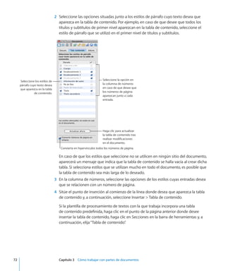 2	 Seleccione las opciones situadas junto a los estilos de párrafo cuyo texto desea que
aparezca en la tabla de contenido. Por ejemplo, en caso de que desee que todos los
títulos y subtítulos de primer nivel aparezcan en la tabla de contenido, seleccione el
estilo de párrafo que se utilizó en el primer nivel de títulos y subtítulos.
Seleccione la opción en
la columna de números
en caso de que desee que
los números de página
aparezcan junto a cada
entrada.
Haga clic para actualizar
la tabla de contenido tras
realizar modificaciones
en el documento.
Seleccione los estilos de
párrafo cuyo texto desea
que aparezca en la tabla
de contenido.
Convierta en hipervínculos todos los números de página.
En caso de que los estilos que seleccione no se utilicen en ningún sitio del documento,
aparecerá un mensaje que indica que la tabla de contenido se halla vacía al crear dicha
tabla. Si selecciona estilos que se utilizan mucho en todo el documento, es posible que
la tabla de contenido sea más larga de lo deseado.
	 3	 En la columna de números, seleccione las opciones de los estilos cuyas entradas desea
que se relacionen con un número de página.
	 4	 Sitúe el punto de inserción al comienzo de la línea donde desea que aparezca la tabla
de contenido y, a continuación, seleccione Insertar  Tabla de contenido.
Si la plantilla de procesamiento de textos con la que trabaja incorpora una tabla
de contenido predefinida, haga clic en el punto de la página anterior donde desee
insertar la tabla de contenido, haga clic en Secciones en la barra de herramientas y, a
continuación, elija“Tabla de contenido”.
	 72		 Capítulo 3    Cómo trabajar con partes de documentos
 
