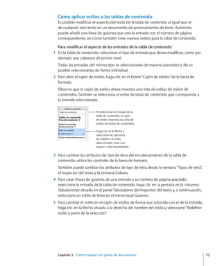 Capítulo 3    Cómo trabajar con partes de documentos	 73
Cómo aplicar estilos a las tablas de contenido
Es posible modificar el aspecto del texto de la tabla de contenido al igual que el
de cualquier otro texto en un documento de procesamiento de texto. Asimismo,
puede añadir una línea de guiones que una la entrada con el número de página
correspondiente, así como también crear nuevos estilos para la tabla de contenido.
Para modificar el aspecto de las entradas de la tabla de contenido:
	 1	 En la tabla de contenido, seleccione el tipo de entrada que desea modificar, como por
ejemplo una cabecera de primer nivel.
Todas las entradas del mismo tipo se seleccionarán de manera automática. No es
posible seleccionarlas de forma individual.
	 2	 Para abrir el cajón de estilos, haga clic en el botón“Cajón de estilos”de la barra de
formato.
Observe que el cajón de estilos ahora muestra una lista de estilos de índice de
contenidos. También se selecciona el estilo de tabla de contenido que corresponde a
la entrada seleccionada.
Al seleccionar la entrada de la
tabla de contenido, el cajón
de estilos muestra una lista de
estilos de índice de contenidos.
Haga clic en la flecha y
seleccione las opciones
de redefinir el estilo
seleccionado, crear uno
nuevo o sólo renombrarlo.
	 3	 Para cambiar los atributos de tipo de letra del encabezamiento de la tabla de
contenido, utilice los controles de la barra de formato.
También puede cambiar los atributos de tipo de letra desde la ventana“Tipos de letra”,
el Inspector del texto y la ventana Colores.
	 4	 Para crear líneas de guiones de una entrada a su número de página asociado,
seleccione la entrada de la tabla de contenido, haga clic en la pestaña en la columna
Tabulaciones situada en el panel Tabuladores del Inspector del texto y, a continuación,
seleccione un estilo de línea en el menú local Guiones.
	 5	 Para cambiar el estilo en el cajón de estilos de forma que coincida con el de la entrada,
haga clic en la flecha situada a la derecha del nombre del estilo y seleccione“Redefinir
estilo a partir de la selección”.
 