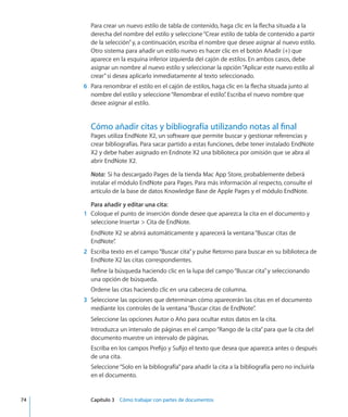 Para crear un nuevo estilo de tabla de contenido, haga clic en la flecha situada a la
derecha del nombre del estilo y seleccione“Crear estilo de tabla de contenido a partir
de la selección”y, a continuación, escriba el nombre que desee asignar al nuevo estilo.
Otro sistema para añadir un estilo nuevo es hacer clic en el botón Añadir (+) que
aparece en la esquina inferior izquierda del cajón de estilos. En ambos casos, debe
asignar un nombre al nuevo estilo y seleccionar la opción“Aplicar este nuevo estilo al
crear”si desea aplicarlo inmediatamente al texto seleccionado.
	 6	 Para renombrar el estilo en el cajón de estilos, haga clic en la flecha situada junto al
nombre del estilo y seleccione“Renombrar el estilo”. Escriba el nuevo nombre que
desee asignar al estilo.
Cómo añadir citas y bibliografía utilizando notas al final
Pages utiliza EndNote X2, un software que permite buscar y gestionar referencias y
crear bibliografías. Para sacar partido a estas funciones, debe tener instalado EndNote
X2 y debe haber asignado en Endnote X2 una biblioteca por omisión que se abra al
abrir EndNote X2.
Nota:  Si ha descargado Pages de la tienda Mac App Store, probablemente deberá
instalar el módulo EndNote para Pages. Para más información al respecto, consulte el
artículo de la base de datos Knowledge Base de Apple Pages y el módulo EndNote.
Para añadir y editar una cita:
	 1	 Coloque el punto de inserción donde desee que aparezca la cita en el documento y
seleccione Insertar  Cita de EndNote.
EndNote X2 se abrirá automáticamente y aparecerá la ventana“Buscar citas de
EndNote”.
	 2	 Escriba texto en el campo“Buscar cita”y pulse Retorno para buscar en su biblioteca de
EndNote X2 las citas correspondientes.
Refine la búsqueda haciendo clic en la lupa del campo“Buscar cita”y seleccionando
una opción de búsqueda.
Ordene las citas haciendo clic en una cabecera de columna.
	 3	 Seleccione las opciones que determinan cómo aparecerán las citas en el documento
mediante los controles de la ventana“Buscar citas de EndNote”.
Seleccione las opciones Autor o Año para ocultar estos datos en la cita.
Introduzca un intervalo de páginas en el campo“Rango de la cita”para que la cita del
documento muestre un intervalo de páginas.
Escriba en los campos Prefijo y Sufijo el texto que desea que aparezca antes o después
de una cita.
Seleccione“Solo en la bibliografía”para añadir la cita a la bibliografía pero no incluirla
en el documento.
	 74		 Capítulo 3    Cómo trabajar con partes de documentos
 