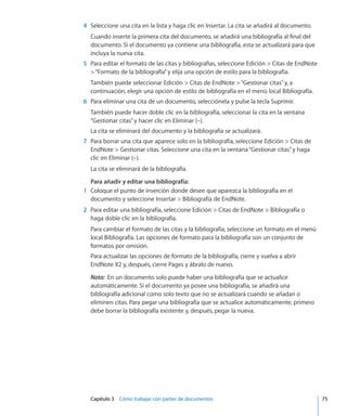 Capítulo 3    Cómo trabajar con partes de documentos	 75
	 4	 Seleccione una cita en la lista y haga clic en Insertar. La cita se añadirá al documento.
Cuando inserte la primera cita del documento, se añadirá una bibliografía al final del
documento. Si el documento ya contiene una bibliografía, esta se actualizará para que
incluya la nueva cita.
	 5	 Para editar el formato de las citas y bibliografías, seleccione Edición  Citas de EndNote
“Formato de la bibliografía”y elija una opción de estilo para la bibliografía.
También puede seleccionar Edición  Citas de EndNote “Gestionar citas”y, a
continuación, elegir una opción de estilo de bibliografía en el menú local Bibliografía.
	 6	 Para eliminar una cita de un documento, selecciónela y pulse la tecla Suprimir.
También puede hacer doble clic en la bibliografía, seleccionar la cita en la ventana
“Gestionar citas”y hacer clic en Eliminar (–).
La cita se eliminará del documento y la bibliografía se actualizará.
	 7	 Para borrar una cita que aparece solo en la bibliografía, seleccione Edición  Citas de
EndNote  Gestionar citas. Seleccione una cita en la ventana“Gestionar citas”y haga
clic en Eliminar (–).
La cita se eliminará de la bibliografía.
Para añadir y editar una bibliografía:
	 1	 Coloque el punto de inserción donde desee que aparezca la bibliografía en el
documento y seleccione Insertar  Bibliografía de EndNote.
	 2	 Para editar una bibliografía, seleccione Edición  Citas de EndNote  Bibliografía o
haga doble clic en la bibliografía.
Para cambiar el formato de las citas y la bibliografía, seleccione un formato en el menú
local Bibliografía. Las opciones de formato para la bibliografía son un conjunto de
formatos por omisión.
Para actualizar las opciones de formato de la bibliografía, cierre y vuelva a abrir
EndNote X2 y, después, cierre Pages y ábralo de nuevo.
Nota:  En un documento solo puede haber una bibliografía que se actualice
automáticamente. Si el documento ya posee una bibliografía, se añadirá una
bibliografía adicional como solo texto que no se actualizará cuando se añadan o
eliminen citas. Para pegar una bibliografía que se actualice automáticamente, primero
debe borrar la bibliografía existente y, después, pegar la nueva.
 