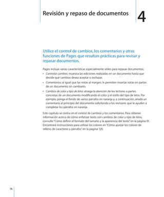 76
Utilice el control de cambios, los comentarios y otras
funciones de Pages que resultan prácticas para revisar y
repasar documentos.
Pages incluye varias características especialmente útiles para repasar documentos:
ÂÂ Controlar cambios: muestra las ediciones realizadas en un documento hasta que
decide qué cambios desea aceptar o rechazar.
ÂÂ Comentarios: al igual que las notas al margen, le permiten insertar notas en partes
de un documento sin cambiarlo.
ÂÂ Cambios de color y tipo de letra: atraiga la atención de los lectores a partes
concretas de un documento modificando el color y el estilo del tipo de letra. Por
ejemplo, ponga el fondo de varios párrafos en naranja y, a continuación, añada un
comentario al principio del documento solicitando a los revisores que le ayuden a
completar los párrafos en naranja.
Este capítulo se centra en el control de cambios y los comentarios. Para obtener
información acerca de cómo enfatizar texto con cambios de color y tipo de letra,
consulte“Cómo definir el formato del tamaño y la apariencia del texto” en la página 91.
Encontrará instrucciones para utilizar los colores en“Cómo ajustar los colores de
relleno de caracteres y párrafos” en la página 120.
4Revisión y repaso de documentos
 
