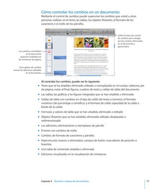 Capítulo 4    Revisión y repaso de documentos	 77
Cómo controlar los cambios en un documento
Mediante el control de cambios puede supervisar los cambios que usted u otras
personas realizan en el texto, las tablas, los objetos flotantes, el formato de los
caracteres o el estilo de los párrafos.
Utilice la barra de control
de cambios para navegar
por los cambios efectuados
en el documento y
gestionarlos.
Los cambios controlados
en el documento
aparecen resaltados en
las miniaturas de página.
Unos globos de cambios
marcan las ediciones realizadas
en el documento.
Al controlar los cambios, puede ver lo siguiente:
Texto que se ha añadido, eliminado, editado o reemplazado en el cuerpo, cabecera, piemm
de página, notas al final, figuras, cuadros de texto y celdas de tabla del documento
Las tablas, las gráficas y las figuras integradas que se han añadido o eliminadomm
Celdas de tabla con cambios en el tipo de celda (de texto a número), el formatomm
numérico (de porcentaje a científico) y el formato de celda (opacidad de la celda o
fondo de la celda)
Fórmulas y valores de tabla que se han añadido, eliminado o editadomm
Objetos flotantes que se han añadido, eliminado, editado, desplazado omm
redimensionado
Las adiciones, eliminaciones o reemplazos de párrafomm
El texto con cambios de estilomm
Cambios de formato de caracteres y párrafosmm
Hipervínculos nuevos o eliminados, campos de fusión, marcadores de posición omm
favoritos
Una tabla de contenido añadida o eliminadamm
Ediciones visualizadas en la visualización de miniaturasmm
 