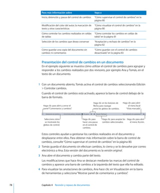 Para más información sobre Vaya a
Inicio, detención y pausa del control de cambios “Cómo supervisar el control de cambios” en la
página 80
Modificación del color del autor, la marcación de
texto y otras características
“Cómo visualizar el control de cambios” en la
página 80
Cómo controlar los cambios realizados en celdas
de tablas
“Cómo controlar los cambios en celdas de
tabla” en la página 81
Selección de los cambios que desea conservar “Aceptación y rechazo de cambios” en la
página 82
Cómo guardar una copia del documento sin
cambios ni comentarios
“Cómo guardar con el control de cambios
desactivado” en la página 83
Presentación del control de cambios en un documento
En el ejemplo siguiente se muestra cómo utilizar el control de cambios para agrupar y
responder a los cambios realizados por dos revisores, por ejemplo Ana y Tomás, en el
texto de un documento.
 
	 1	 Con un documento abierto, Tomás activa el control de cambios seleccionando Edición
 Controlar cambios.
Cuando el control de cambios está activado, aparece la barra de control debajo de la
barra de formato.
Haga clic para aceptar los
cambios seleccionados.
Haga clic en los botones de
flecha para navegar
entre los globos de cambios.
Haga clic para abrir
el menú local
“Vista marcada”.
Haga clic para abrir
el menú Acción.
Haga clic para
hacer una pausa
en el control de
cambios.
Seleccione cómo
se mostrarán los
globos de control.
Haga clic para abrir y cerrar el
panel“Comentarios y cambios”.
Estos controles ayudan a gestionar los cambios realizados en el documento y
desplazarse entre ellos. Para obtener más información sobre la barra de control de
cambios, consulte“Cómo supervisar el control de cambios” en la página 80.
	 2	 Tomás guarda el documento sin efectuar cambios, lo cierra y se lo devuelve por correo
electrónico a Ana. Esta versión del documento es la versión original.
	 3	 Ana abre el documento y cambia parte del texto.
Las modificaciones que hace Ana se destacan mediante las marcas del control de
cambios y aparece una barra de cambios a la izquierda del texto que ella ha editado.
	 4	 Para visualizar las anotaciones de cambios, Ana hace clic en Visualización en la barra
de herramientas y selecciona“Mostrar panel de comentarios y cambios”.
	 78		 Capítulo 4    Revisión y repaso de documentos
 