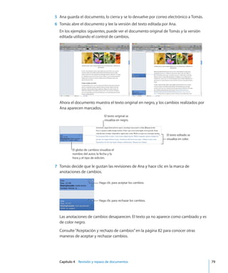 Capítulo 4    Revisión y repaso de documentos	 79
	 5	 Ana guarda el documento, lo cierra y se lo devuelve por correo electrónico a Tomás.
	 6	 Tomás abre el documento y lee la versión del texto editada por Ana.
En los ejemplos siguientes, puede ver el documento original de Tomás y la versión
editada utilizando el control de cambios.
Ahora el documento muestra el texto original en negro, y los cambios realizados por
Ana aparecen marcados.
El texto editado se
visualiza en color.
El texto original se
visualiza en negro.
El globo de cambios visualiza el
nombre del autor, la fecha y la
hora y el tipo de edición.
	 7	 Tomás decide que le gustan las revisiones de Ana y hace clic en la marca de
anotaciones de cambios.
Haga clic para aceptar los cambios.
Haga clic para rechazar los cambios.
Las anotaciones de cambios desaparecen. El texto ya no aparece como cambiado y es
de color negro.
Consulte“Aceptación y rechazo de cambios” en la página 82 para conocer otras
maneras de aceptar y rechazar cambios.
 